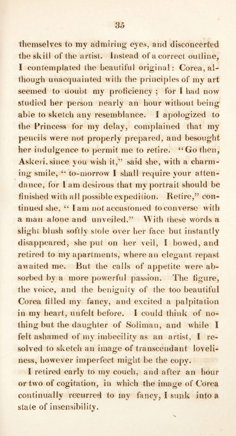 themselves to my admiring eyes, and disconcerted the skill of the artist, instead of a correct outline, I contemplated the beautiful original: Corea, al- though unacquainted with the principles of my art seemed to uoubt my proficiency ; for I had now studied her person nearly an hour without being able to sketch any resemblance. I apologized to the Princess for my delay, complained that my pencils were not properly prepared, and besought her indulgence to permit me to retire. 44 Go then, Askeii.since you wish it,” said she, with a charm- ing smile, u to-morrow I shall require your atten- dance, for I am desirous that my portrait should be finished with all possible expedition. Retire,” con- tinued she, 44 lam not accustomed to converse with a man alone and unveiled.” With these words a slight blush softly stole over her face but instantly disappeared, she put on her veil, I bowed, and retired to my apartments, w here an elegant repast awaited me. Rut the calls of appetite were ab- sorbed by a more powerful passion. The figure, the voice, and the benignity of the too beautiful Corea filled my fancy, and excited a palpitation in my heart, unfelt before. I could think of no- thing but the daughter of Soliman, and while I felt ashamed of my imbecility as an artist, I re- solved to sketch an linage of transeendant loveli- ness, however imperfect might be the copy. I retired early to my couch, and after an hour or two of cogitation, in which the image of Corea continually recurred to my fancy, I sunk into a state of insensibility.