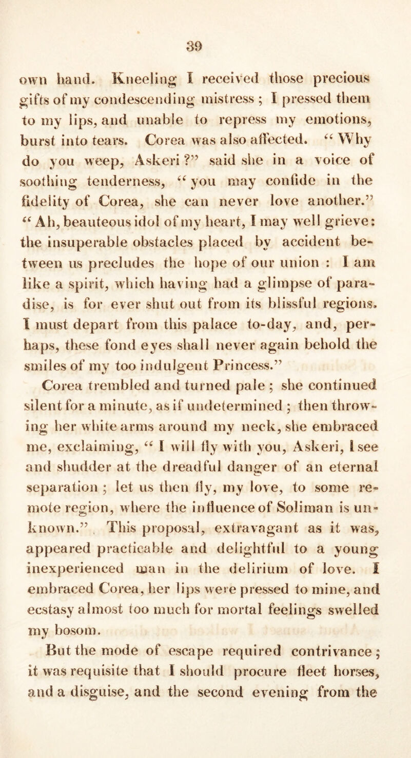 own hand. Kneeling I received those precious gifts of my condescending mistress ; I pressed them to my lips, and unable to repress my emotions, burst into tears. Corea was also affected. “ Why do you weep, Askeri ?” said she in a voice of soothing tenderness, u you may confide in the fidelity of Corea, she can never love another.” “ Ah, beauteous idol of my heart, l may well grieve: the insuperable obstacles placed by accident be- tween us precludes the hope of our union : 1 am like a spirit, which having had a glimpse of para- dise, is for ever shut out from its blissful regions, I must depart from this palace to-day, and, per- haps, these fond eyes shall never again behold the smiles of my too indulgent Princess.” Corea trembled and turned pale ; she continued silent for a minute, as if undetermined ; then throw- ing her white arms around my neck, she embraced me, exclaiming, “ I will fly with you, Askeri, tsee and shudder at the dreadful danger of an eternal separation ; let us then ily, my love, to some re- mote region, where the influence of Soliman is un- known.” Tills proposal, extravagant as it was, appeared practicable and delightful to a young inexperienced man in the delirium of love. I embraced Corea, her lips were pressed to mine, and ecstasy almost too much for mortal feelings swelled my bosom. But the mode of escape required contrivance; it was requisite that I should procure fleet horses, and a disguise, and the second evening from the