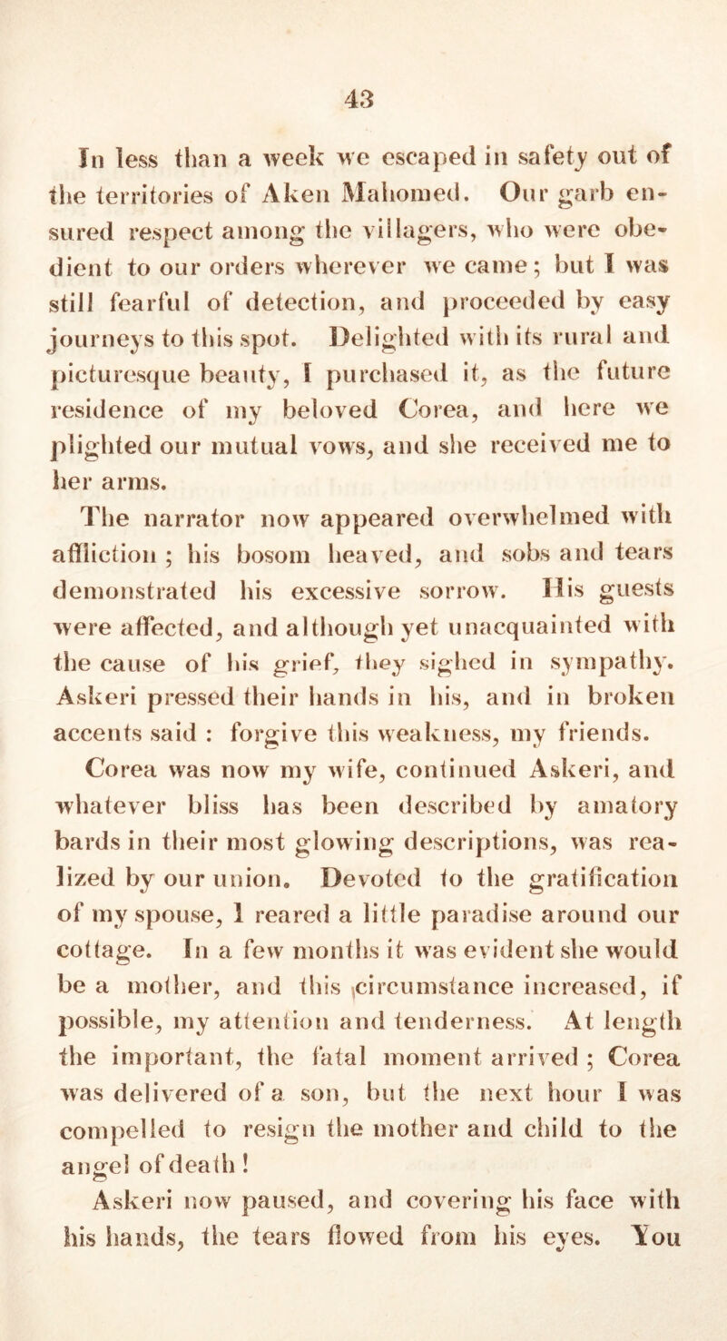 In less than a week we escaped in safety out of the territories of Aken Mahomed. Our garb en- sured respect among the villagers, who were obe- dient to our orders wherever we came; but l was still fearful of detection, and proceeded by easy journeys to this spot. Delighted with its rural and picturesque beauty, 1 purchased it, as the future residence of my beloved Corea, and here we plighted our mutual vows, and she received me to her arms. The narrator now appeared overwhelmed with affliction ; his bosom heaved, and sobs and tears demonstrated his excessive sorrow. His guests were affected, and although yet unacquainted with the cause of his grief, they sighed in sympathy. Askeri pressed their hands in his, and in broken accents said : forgive this weakness, my friends. Corea was now my wife, continued Askeri, and whatever bliss has been described by amatory bards in their most glowing descriptions, was rea- lized by our union. Devoted to the gratification of my spouse, 1 reared a little paradise around our cottage. In a few months it was evident she would be a mother, and this ^circumstance increased, if possible, my attention and tenderness. At length the important, the fatal moment arrived ; Corea was delivered of a son, but the next hour I was compelled to resign the mother and child to the angel of death ! Askeri now paused, and covering his face with his hands, the tears flowed from his eyes. You