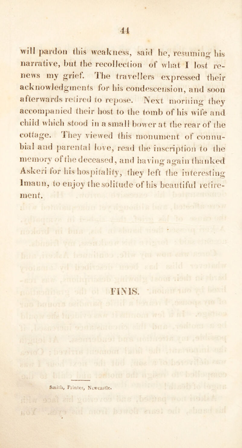 will pardon this weakness, said he, resuming his narrative, but the recollection of what 1 lost re- news my griet. rl he travellers expressed their acknowledgments tor his condescension, and soon afterwards retired to repose. Next morning they accompanied their host to the tomb of his wife and child which stood in a small bower at the rear of the cottage. rl hey viewed this monument of connu- bial and parental love, read the inscription to the memory of the deceased, and having again thanked Askeri tor his hospitality, they left the interesting lmaii!i, to enjoy the solitude of his beautiful retire- ment. FI N IS. Smith, Printer, Newcastle.