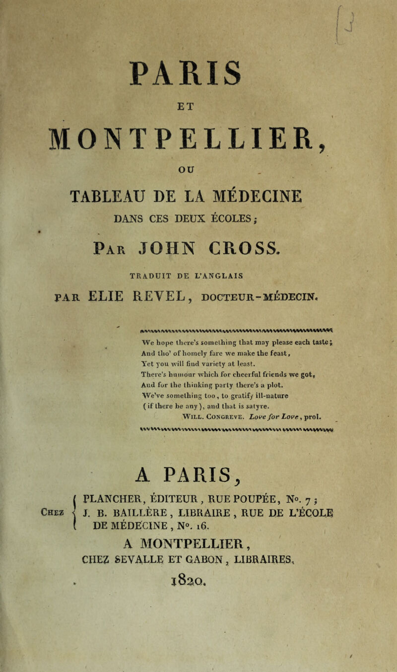 PARIS ET MONTPELLIER, OU TABLEAU DE LA MÉDECINE DANS CES DEUX ÉCOLES; Par JOHN CROSS. TRADUIT DE L’ANGLAIS PAR ELIE REVEL, docteur-médecin. We hope lhere’s somelhiug lhat may please each taste;, And tlio’ of homely farc we make the fçast, A'et you will find variety at least. Theie’s humour which for cheerful friends we got. And for the Ihinking parly there’s a plot. We’ve somelhing too, lo gratify ill-nature ( if Ihere be any ), and lhat is satyre. Will. Congreve. Love for Love, prol. A PARIS, I PLANCHER, ÉDITEUR, RUE POUPÉE, N®. 7 ; Chez < j. b. BAILLÈRE , LIBRAIRE , RUE DE L’ÉÇOLE ( DE MÉDECINE , N®. 16. A MONTPELLIER, CHEZ SEVALLE ET GABON , LIBRAIRES, iSao,