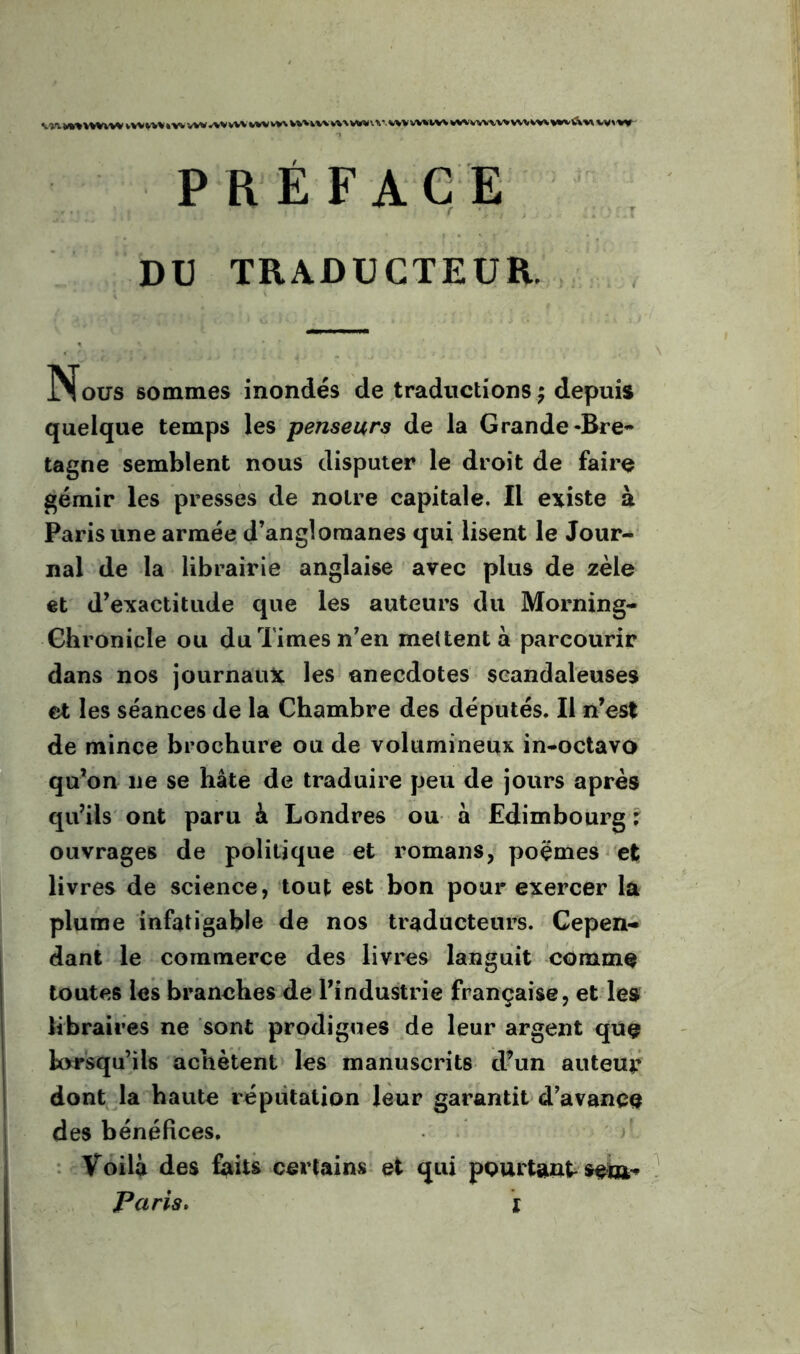 •w'j.’vv»i%w»»'Wvwvv%«www*vvvwvwvvv\vww%vv\\w»(i.v.wvvv%»/w*(WwwwwiW^»»%'A^»,v»w P R É FACE . DD TRADUCTEUR. Nous sommes inondés de traductions 5 depuis quelque temps les penseurs de la Grande-Bre- tagne semblent nous disputer le droit de faire gémir les presses de noire capitale. Il existe à Paris une armée d’anglomanes qui lisent le Jour- nal de la librairie anglaise avec plus de zèle et d’exactitude que les auteurs du Morning- Ghronicle ou du Times n’en mettent à parcourir dans nos journaux les anecdotes scandaleuses et les séances de la Chambre des députés. Il n’est de mince brochure ou de volumineux in*octavo qu’on ne se hâte de traduire peu de jours après qu’ils' ont paru à Londres ou a Edimbourg r ouvrages de politique et romans, poèmes et livres de science, touf est bon pour exercer la pluine infatigable de nos traducteurs. Cepen- dant le commerce des livres languit comme toutes les branches de l’industrie française, et les libraires ne sont prodigues de leur argent que lorsqu’ils achètent lès manuscrits d’un auteur dont la haute réputation leur garantit d’avance des bénéfices. : Voilà des faits certains, et qui pourtant'seîu- Paris» I