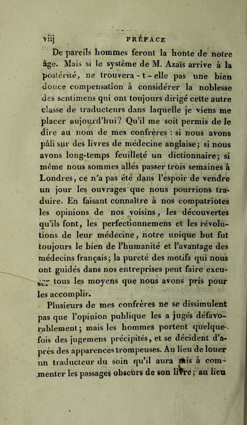 De pareils hommes feront la honte de notre âge- Mais si le système de M. Azaïs arrive à la postérité, ne trouvera - t - elle pas une bien douce compensation à considérer la noblesse des sentimens qui ont toujours dirigé cette autre classe de traducteurs dans laquelle je viens me placer aujourd’hui? Qu’il me soit permis de le dire au nom de mes confrères : si nous avons pâli sur des livres de médecine anglaise; si nous avons long-temps feuilleté un dictionnaire; si même nous sommes allés passer trois semaines à Londres, ce n^a pas été dans l’espoir de vendre un jour les ouvrages que nous pourrions tra- duire. En faisant connaître à nos compatriotes les opinions de nos voisins, les - découvertes qu’ils font, les perfectionnemens et les révolu- tions de leur médecine, notre unique but fut toujours le bien de l’humanité et l’avantage des médecins français; la pureté des motifs qui nous ont guidés dans nos entreprises peut faire excu- ^^2’ les moyens que nous avons pris pour les accomplir. Plusieurs de mes confrères ne se dissimulent pas que l’opinion publique les a jugés défavo- rablement; mais les hommes portent quelque-, fois des jugemens précipités, et se décident d’a- près des apparences trompeuses. Au lieu de louer \in traducteur du soin qu’il aura ^is à com- ,menter les passages obscürs de son livre ; au lieu