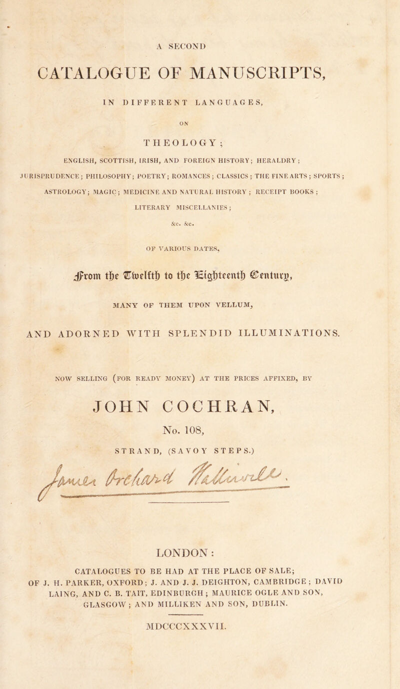 A SECOND CATALOGUE OF MANUSCRIPTS, IN DIFFERENT LANGUAGES, ON THEOLOGY; ENGLISH, SCOTTISH, IRISH, AND FOREIGN HISTORY; HERALDRY; JURISPRUDENCE; PHILOSOPHY'; POETRY; ROMANCES ; CLASSICS ; THE FINE ARTS ; SPORTS ASTROLOGY'; MAGIC; MEDICINE AND NATURAL HISTORY' ; RECEIPT BOOKS ; LITERARY MISCELLANIES; &c. &c. OF VARIOUS DATES, Jrom tfje to lEigfjtnntf) ©nthtrg, MANY OF THEM UPON VELLUM, AND ADORNED WITH SPLENDID ILLUMINATIONS. NOW SELLING (FOR READY MONEY’) AT THE PRICES AFFIXED, BY JOHN COCHRAN, No. 108, STRAND, (SAVOY STEPS.) LONDON: CATALOGUES TO RE HAD AT THE PLACE OF SALE; OF J. H. PARKER, OXFORD; J. AND J. J. DEIGHTON, CAMBRIDGE; DAVID LA1NG, AND C. B. TAIT, EDINBURGH; MAURICE OGLE AND SON, GLASGOW; AND MILLIKEN AND SON, DUBLIN. MDCCCXXXVIL