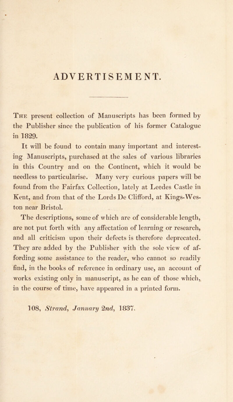 ADVERTISEMENT. The present collection of Manuscripts has been formed by the Publisher since the publication of his former Catalogue in 1829. It will be found to contain many important and interest- ing Manuscripts, purchased at the sales of various libraries in this Country and on the Continent, which it would be needless to particularise. Many very curious papers will be found from the Fairfax Collection, lately at Leedes Castle in Kent, and from that of the Lords De Clifford, at Kings-Wes- ton near Bristol. The descriptions, some of which are of considerable length, are not put forth with any affectation of learning or research, and all criticism upon their defects is therefore deprecated. They are added by the Publisher with the sole view of af- fording some assistance to the reader, who cannot so readily find, in the books of reference in ordinary use, an account of works existing only in manuscript, as he can of those which* in the course of time, have appeared in a printed form. 108, Strand, January 2nd, 1837.