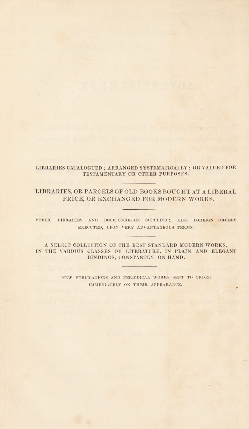 LIBRARIES CATALOGUED ; ARRANGED SYSTEMATICALLY ; OR VALUED FOR TESTAMENTARY OR OTHER PURPOSES. LIBRARIES, OR PARCELS OF OLD BOOKS BOUGHT AT A LIBERAL PRICE, OR EXCHANGED FOR MODERN WORKS. PUBLIC LIBRARIES AND BOOK-SOCIETIES SUPPLIED ; ALSO FOREIGN ORDERS EXECUTED, UPON VERY ADVANTAGEOUS TERMS. A SELECT COLLECTION OF THE BEST STAND ARD MODERN WORKS, IN THE VARIOUS CLASSES OF LITERATURE, IN PLAIN AND ELEGANT BINDINGS, CONSTANTLY ON HAND. NEW PUBLICATIONS AND PERIODICAL WORKS SENT TO ORDER IMMEDIATELY ON THEIR APPEARANCE.