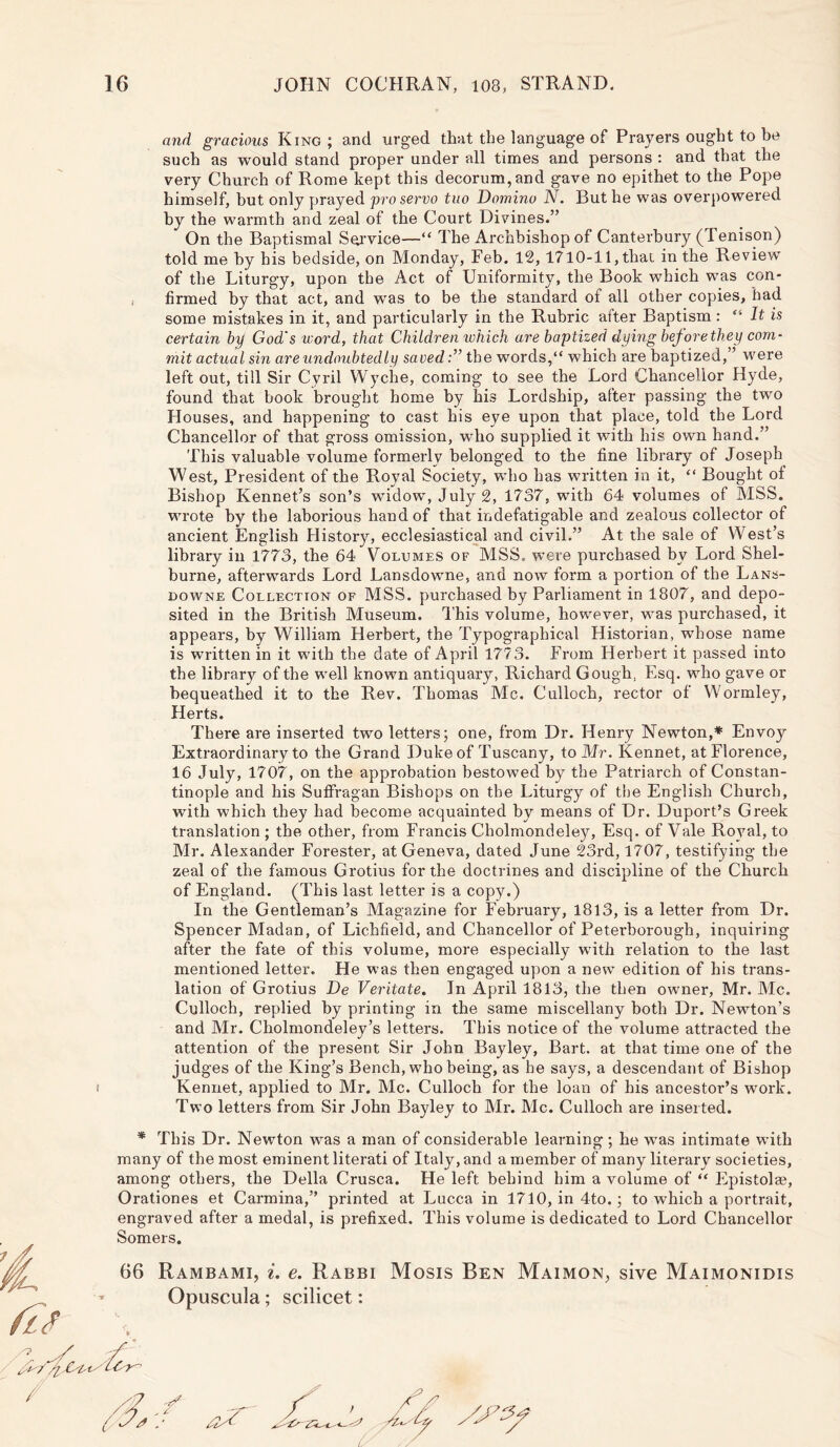 and gracious King ; and urged that the language of Prayers ought to be such as would stand proper under all times and persons : and that the very Church of Rome kept this decorum, and gave no epithet to the Pope himself, but only prayed pro servo tuo Domino N. But he was overpowered by the warmth and zeal of the Court Divines.” On the Baptismal Service—“ The Archbishop of Canterbury (Tenison) told me by bis bedside, on Monday, Feb. 12,1710-11, that in the Review of the Liturgy, upon the Act of Uniformity, the Book which was con- firmed by that act, and was to be the standard of all other copies, had some mistakes in it, and particularly in the Rubric after Baptism : “ It is certain by God's word, that Children which are baptized dying before they com- mit actual sin are undoubtedly savedthe words,“ which are baptized,” were left out, till Sir Cyril Wyche, coming to see the Lord Chancellor Hyde, found that book brought home by his Lordship, after passing the two Houses, and happening to cast his eye upon that place, told the Lord Chancellor of that gross omission, who supplied it with his own hand.” This valuable volume formerly belonged to the fine library of Joseph West, President of the Royal Society, who has written in it, “ Bought of Bishop Rennet’s son’s widow, July 2, 1737, with 64 volumes of MSS. wrote by the laborious hand of that indefatigable and zealous collector of ancient English History, ecclesiastical and civil.” At the sale of West’s library in 1773, the 64 Volumes of MSS. were purchased by Lord Shel- burne, afterwards Lord Lansdowne, and now form a portion of the Lans- downe Collection of MSS. purchased by Parliament in 1807, and depo- sited in the British Museum. This volume, however, was purchased, it appears, by William Herbert, the Typographical Historian, whose name is written in it with the date of April 1773. From Herbert it passed into the library of the well known antiquary, Richard Gough, Esq. who gave or bequeathed it to the Rev. Thomas Me. Culloch, rector of Wormley, Herts. There are inserted two letters; one, from Dr. Henry Newton,* Envoy Extraordinary to the Grand Duke of Tuscany, to Mr. Kennet, at Florence, 16 July, 1707, on the approbation bestowed by the Patriarch of Constan- tinople and his Suffragan Bishops on the Liturgy of the English Church, with which they had become acquainted by means of Dr. Duport’s Greek translation ; the other, from Francis Cholmondeley, Esq. of Vale Royal, to Mr. Alexander Forester, at Geneva, dated June 23rd, 1707, testifying the zeal of the famous Grotius for the doctrines and discipline of the Church of England. (This last letter is a copy.) In the Gentleman’s Magazine for February, 1813, is a letter from Dr. Spencer Madan, of Lichfield, and Chancellor of Peterborough, inquiring after the fate of this volume, more especially with relation to the last mentioned letter. He was then engaged upon a new edition of his trans- lation of Grotius De Veritate. In April 1813, the then owner, Mr. Me. Culloch, replied by printing in the same miscellany both Dr. Newton’s and Mr. Cholmondeley’s letters. This notice of the volume attracted the attention of the present Sir John Bay ley, Bart, at that time one of the judges of the King’s Bench, who being, as he says, a descendant of Bishop Kennet, applied to Mr. Me. Culloch for the loan of his ancestor’s work. Two letters from Sir John Bayley to Mr. Me. Culloch are inserted. * This Dr. Newton was a man of considerable learning; he was intimate with many of the most eminent literati of Italy, and a member of many literary societies, among others, the Della Crusca. He left behind him a volume of “ Epistolae, Orationes et Carmina,” printed at Lucca in 1710, in 4to.; to which a portrait, engraved after a medal, is prefixed. This volume is dedicated to Lord Chancellor Somers. 66 Rambami, i. e. Rabbi Mosis Ben Maimon, sive Maimonidis Opuscula; scilicet: //> 6,