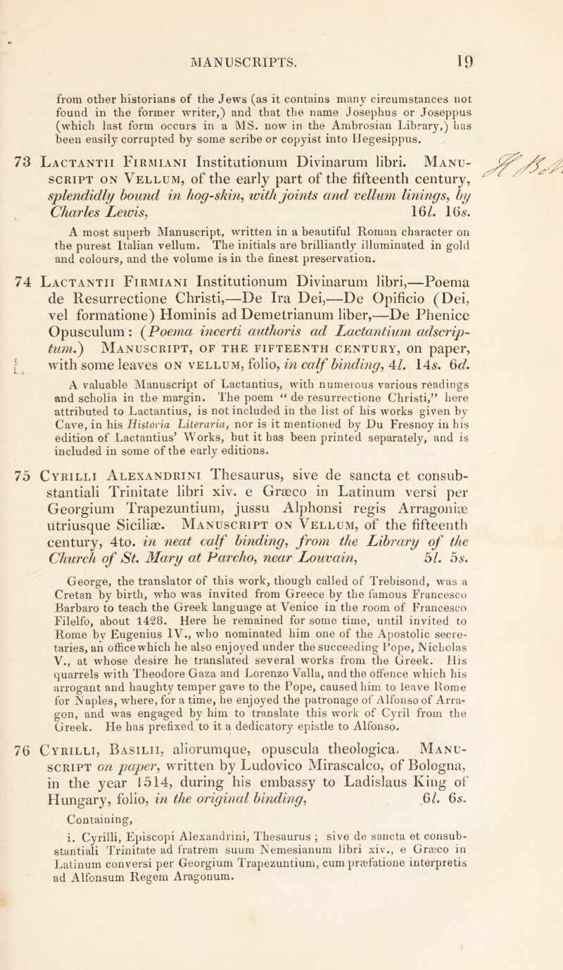 from other historians of the Jews (as it contains many circumstances not found in the former writer,) and that the name Josephus or Joseppus (which last form occurs in a MS. now in the Ambrosian Library,) has been easily corrupted by some scribe or copyist into Hegesippus. 73 Lactantii Firmiani Institutionum Divinarum libri. Manu- script on Vellum, of the early part of the fifteenth century, splendidly hound in hog-skin, with joints and vellum linings, by Charles Lewis, 16/. 16 s. A most superb Manuscript, written in a beautiful Roman character on the purest Italian vellum. The initials are brilliantly illuminated in gold and colours, and the volume is in the finest preservation. 74 Lactantii Firmiani Institutionum Divinarum libri,—Poema cle Resurrectione Christi,—De Ira Dei,—De Opificio (Dei, vel formatione) Hominis ad Demetrianum liber,—De Phenice Opusculum: (Poema incerti authoris ad Lactantium adscript turn.) Manuscript, of the fifteenth century, on paper, with some leaves on vellum, folio, in calf binding, 41. 14s. 6d. A valuable Manuscript of Lactantius, with numerous various readings and scholia in the margin. The poem “ de resurrectione Christi,” here attributed to Lactantius, is not included in the list of his works given bv Cave, in his Historia Literarici, nor is it mentioned by Du Fresnoy in his edition of Lactantius’ Works, but it has been printed separately, and is included in some of the early editions. 75 Cyrilli Alexandrini Thesaurus, sive de sancta et consub- stantiali Trinitate libri xiv. e Graeco in Latinum versi per Georgium Trapezuntium, jussu Alphonsi regis Arragoniae utriusque Siciliae. Manuscript on Vellum, of the fifteenth century, 4to. in neat calf binding, from the Library of the Church of St. Mary at Parcho, near Louvain, 51. 5s. George, the translator of this work, though called of Trebisond, was a Cretan by birth, who was invited from Greece by the famous Francesco Barbaro to teach the Greek language at Venice in the room of Francesco Filelfo, about 1428. Here he remained for some time, until invited to Rome by Eugenius IV., who nominated him one of the Apostolic secre- taries, an office which he also enjoyed under the succeeding Lope, Nicholas V., at whose desire he translated several wrorks from the Greek. His quarrels with Theodore Gaza and Lorenzo Valla, and the offence which his arrogant and haughty temper gave to the Pope, caused him to leave Rome for Naples, where, for a time, he enjoyed the patronage of Alfonso of Arra- gon, and was engaged by him to translate this work of Cyril from the Greek. He has prefixed to it a dedicatory epistle to Alfonso. 76 Cyrilli, Basilii, aliorumque, opuscula theologica, Manu- script on paper, written by Ludovico Mirascalco, of Bologna, in the year 1514, during his embassy to Ladislaus King of Hungary, folio, in the original binding, 61. 6s. Containing, i. Cyrilli, Episcopi Alexandrini, Thesaurus ; sive de sancta et consub- stantiali Trinitate ad fratrem suum Nemesianum libri xiv., e Graeco in Latinum conversi per Georgium Trapezuntium, cum praefatione interprets ad Alfonsum Regem Aragonum.