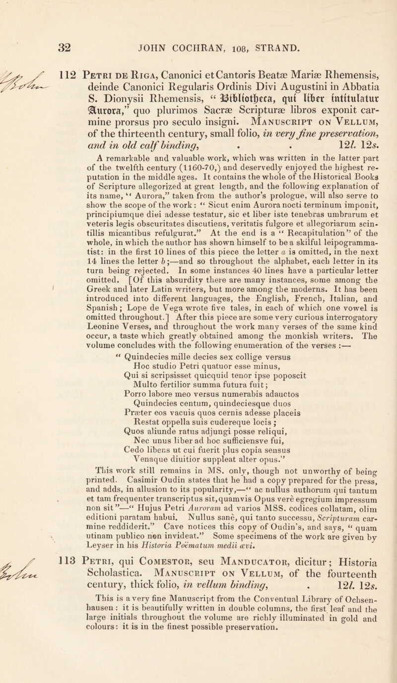 112 Petri de Riga, Canonici etCantoris Beatae Marias Rhemensis, deinde Canonici Regularis Ordinis Divi Augustini in Abbatia S. Dionysii Rhemensis, “ 23tbltOt|)Cfa, qut Itiier tnttlulatur 'Ultrora,” quo plurimos Sacrae Scripturae libros exponit car- mine prorsus pro seculo insigni. Manuscript on Vellum, of the thirteenth century, small folio, in very fine preservation*, and in old calf binding, . . 12/. 12s. A remarkable and valuable work, which wras written in the latter part of the twelfth century (1160-70,) and deservedly enjoyed the highest re- putation in the middle ages. It contains the whole of the Historical Books of Scripture allegorized at great length, and the following explanation of its name, “ Aurora,” taken from the author’s prologue, will also serve to show the scope of the work : “ Sicut enim Aurora nocti terminum imponit, principiumque diei adesse testatur, sic et liber iste tenebras umbrarum et veteris legis obscuritates discutiens, veritatis fulgore et allegoriarum scin- tillis micantibus refulgurat.” At the end is a “ Recapitulation” of the whole, in which the author has shown himself to be a skilful leipogramma- tist: in the first 10 lines of this piece the letter a is omitted, in the next 14 lines the letter b;—and so throughout the alphabet, each letter in its turn being rejected. In some instances 40 lines have a particular letter omitted. [Of this absurdity there are many instances, some among the Greek and later Latin writers, but more among the moderns. It has been introduced into different languages, the English, French, Italian, and Spanish; Lope de Vega wrote five tales, in each of which one vowel is omitted throughout.] After this piece are some very curious interrogatory Leonine Verses, and throughout the work many verses of the same kind occur, a taste which greatly obtained among the monkish writers. The volume concludes with the following enumeration of the verses :—■ “ Quindecies mille decies sex collige versus Hoc studio Petri quatuor esse minus, Qui si scripsisset quicquid tenor ipse poposcit Multo fertilior summa futura fuit; Porro labore meo versus numerabis adauctos Quindecies centum, quindeciesque duos Praeter eos vacuis quos cernis adesse placeis Restat oppella suis cudereque locis ; Quos aliunde ratus adjungi posse reliqui, Nec unus liber ad hoc sufficiensve fui, Cedo libens ut cui fuerit plus copia sensus Venaque diuitior suppleat alter opus.” This work still remains in MS. only, though not unworthy of being- printed. Casimir Oudin states that he had a copy prepared for the press, and adds, in allusion to its popularity,—“ ac nullus authorum qui tantum et tarn frequenter tr-anscriptus sit.quamvis Opus vere egregium impressum non sit”—“ Hujus Petri Auroram ad varios MSS. codices collatam, olim editioni paratam habui. Nullus sane, qui tanto successu, Scripturam car- mine reddiderit.” Cave notices this copy of Oudin’s, and says, “ quam utinam publico non invideat.” Some specimens of the work are given by Leyser in his Historia Poematum mecLii cevi. ] 13 Petri, qui Comestor, seu Manducator, dicitur; Historia Scholastica. Manuscript on Vellum, of the fourteenth century, thick folio, in vellum binding, . 12/. 12s. This is a very fine Manuscript from the Conventual Library of Ochsen- hausen : it is beautifully written in double columns, the first leaf and the large initials throughout the volume are richly illuminated in gold and colours: it is in the finest possible preservation.