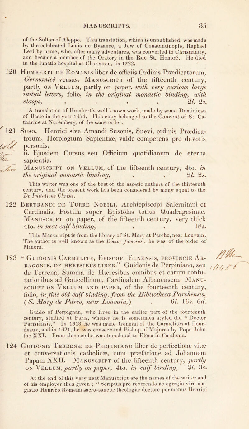 of the Sultan of Aleppo. This translation, which is unpublished, was made by the celebrated Louis de Byzance, a Jew of Constantinople, Raphael Levi by name, who, after many adventures, was converted to Christianity, and became a member of the Oratory in the Rue St. Honore. He died in the lunatic hospital at Charenton, in 1722. 120 Humberti de Romanis liber de officiis Ordinis Praedicatorum, Germanice versus. Manuscript of the fifteenth century, partly on Vellum, partly on paper, with very curious large initial letters, folio, in the original ?nonastic binding, with clasps, . . . . 21. 2s. A translation of Humbert’s well known work, made by some Dominican of Basle in the year 1454. This copy belonged to the Convent of St. Ca- tharine at Nuremberg, of the same order. Suso. Henrici sive Amandi Susonis, Suevi, ordinis Praedica- torum, Horologium Sapientiae, valde competens pro devotis personis. ii. Ejusdem Cursus seu Officium quotidianum de eterna sapientia. Manuscript on Vellum, of the fifteenth century, 4to. in the original monastic binding, . . 21. 2s. This wrriter was one of the best of the ascetic authors of the thirteenth century, and the present wTork has been considered by many equal to the De Imitatione Christi. 122 Bertrandi de Turre Nobili, Archiepiscopi Salernitani et Cardinalis, Postilla super Epistolas totius Quadragesimae. Manuscript on paper, of the fifteenth century, very thick Ato. in neat calf binding, . . 18s. This Manuscript is from the library of St. Mary at Parcho,near Louvain. The author is well known as the Doctor famosus : he was of the order of Minors. 123 “ Guidonis Carmelite, Episcopi Elnensis, provincie Ar- /y ragonie, de heresibus liber.” Guidonis de Perpiniano, seu <///, de Terrena, Summa de Haeresibus omnibus et earum confu- tationibus ad Gaucellinum, Cardinalem Albanensem. Manu- script on Vellum and paper, of the fourteenth century, folio, in fine old calf binding, from the Bibliotheca Parchensis, (>S. Mary de Parco, near Louvain,) . 6/. 105. 6d. Guido of Perpignan, who lived in the earlier part of the fourteenth century, studied at Paris, whence he is sometimes styled the “ Doctor Parisiensis.’’ In 1318 he was made General of the Carmelites at Bour- deaux, and in 1321, he was consecrated Bishop of Majorca by Pope John the XXI. From this see he was ti'anslated to Elena in Catalonia. 124 Guidonis Terrence de Perpiniano liber de perfectione vitae et conversation^ catholicae, cum praefatione ad Johannem Papam XXII. Manuscript of the fifteenth century, partly on Vellum, partly on paper, 4to. in calf binding, ‘Si. 3s. At the end of this very neat Manuscript are the names of the writer and of his employer thus given ; “ Scriptus pro reverendo ac egregio viro ma- gistro Henrico Romeim sacro-sanctse theologiae doctore per manus Henrici