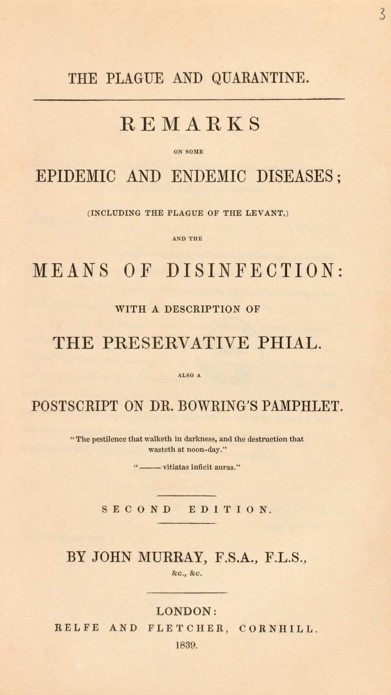 3 THE PLAGUE AND QUARANTINE. REMARKS ON SOME EPIDEMIC AND ENDEMIC DISEASES; (INCLUDING THE PLAGUE OF THE LEVANT,) AND THE MEANS OF DISINFECTION: WITH A DESCRIPTION OF THE PRESERVATIVE PHIAL. ALSO A POSTSCRIPT ON DR. BOWRING’S PAMPHLET. “ The pestilence that walketh in darkness, and the destruction that wasteth at noon-day.'1 “-vitiatas inficit auras.” SECOND EDITION. BY JOHN MURRAY, F.S.A., F.L.S., &c., &c. LONDON: RELFE AND FLETCHER, CORN II ILL. 1839.