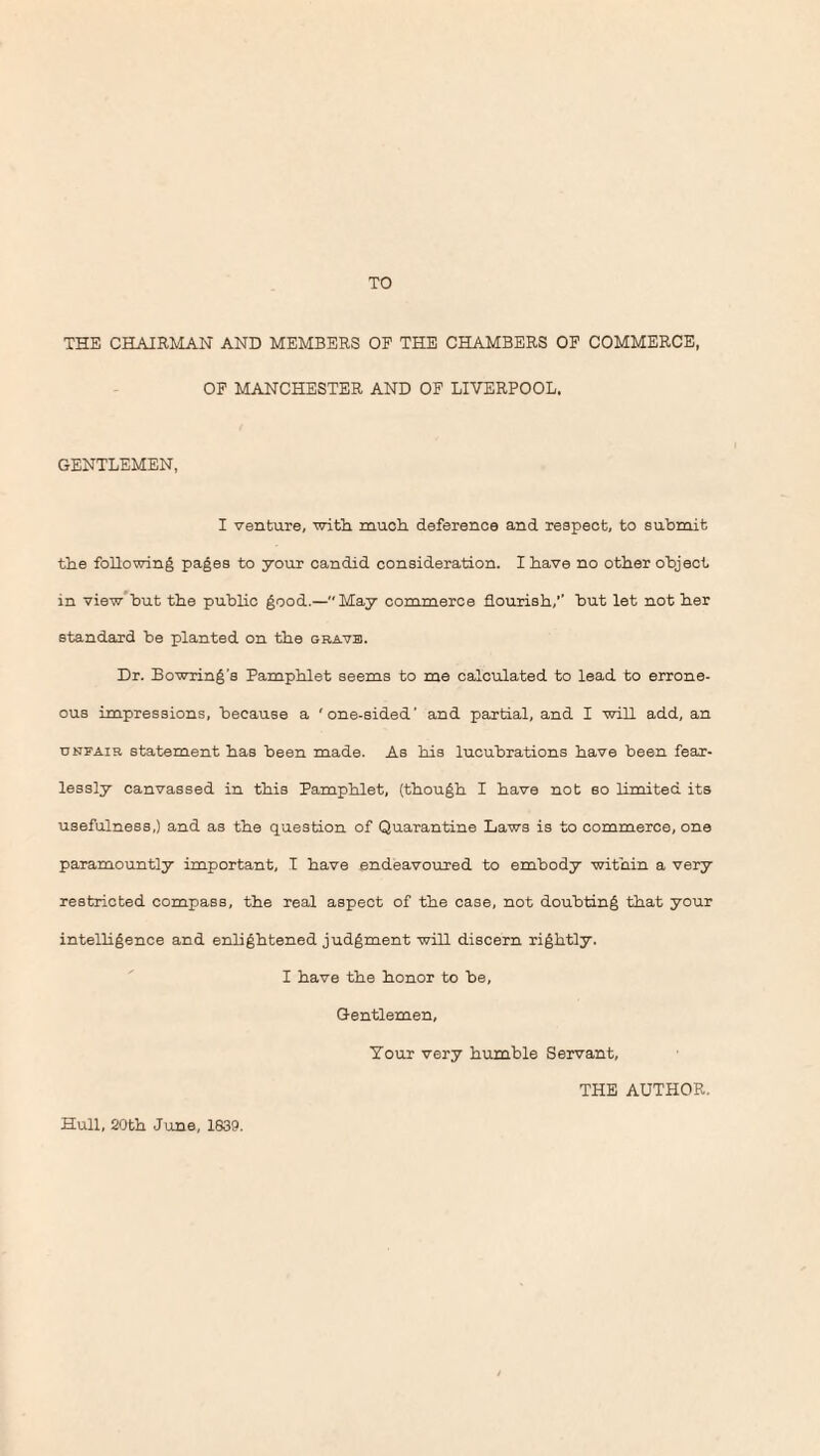 TO THE CHAIRMAN AND MEMBERS OF THE CHAMBERS OF COMMERCE, OF MANCHESTER AND OF LIVERPOOL. GENTLEMEN, I venture, with, much deference and respect, to submit the following pages to your candid consideration. I have no other object in view but the public good.—May commerce flourish,’’ but let not her standard be planted on the gravb. Dr. Bowring's Pamphlet seems to me calculated to lead to errone¬ ous impressions, because a 'one-sided' and partial, and I will add, an unfair statement has been made. As his lucubrations have been fear¬ lessly canvassed in this Pamphlet, (though I have not 60 limited its usefulness,) and as the question of Quarantine Laws is to commerce, one paramountly important, I have endeavoured to embody within a very restricted compass, the real aspect of the case, not doubting that your intelligence and enlightened judgment will discern rightly. I have the honor to be. Gentlemen, Your very humble Servant, THE AUTHOR. Hull, 20th June, 1839.