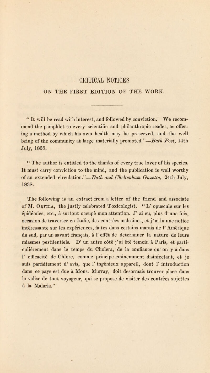 CRITICAL NOTICES ON THE FIRST EDITION OF THE WORK. “ It will be read with interest, and followed by conviction. We recom¬ mend the pamphlet to every scientific and philanthropic reader, as offer¬ ing- a method by which his own health may be preserved, and the well being of the community at large materially promoted.”—Bath Post, 14th July, 1838. “ The author is entitled to the thanks of every true lover of his species. It must carry conviction to the mind, and the publication is well worthy of an extended circulation.”—Bath and Cheltenham Gazette, 24th July, 1838. The following is an extract from a letter of the friend and associate of M. Orfila, the justly celebrated Toxicologist. “ L’ opuscule sur les epidemies, etc., a surtout occupe mon attention. J’ ai eu, plus d’une fois, occasion de traverser en Italie, des conlrees malsaines, et j’ ai lu une notice interessante sur les experiences, faites dans certains marais de 1’ Amerique du sud, par un savant franjais, a 1’ effet de determiner la nature de leurs miasmes pestilentiels. D’ un autre cote j’ai ete temoin a Paris, et parti- culierement dans le temps du Cholera, de la confiance qu’ on y a dans 1’ efficacite de Chlore, comme principe eminemment disinfectant, et je suis parfuitement d’ avis, que 1’ ingenieux appareil, dont 1’ introduction dans ce pays est due a Mons. Murray, doit desormais trouver place dans la valise de tout voyage ur, qui se propose de visiter des con trees sujettes a la Malaria.”