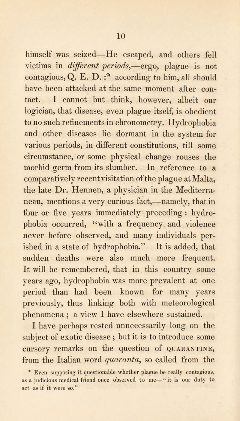 himself was seized—He escaped, and others fell victims in different periods,—ergo, plague is not contagious, Q. E. D. :* according to him, all should have been attacked at the same moment after con¬ tact. I cannot but think, however, albeit our logician, that disease, even plague itself, is obedient to no such refinements in chronometry. Hydrophobia and other diseases lie dormant in the system for various periods, in different constitutions, till some circumstance, or some physical change rouses the morbid germ from its slumber. In reference to a comparatively recent visitation of the plague at Malta, the late Dr. Hennen, a physician in the Mediterra¬ nean, mentions a very curious fact,—namely, that in four or five years immediately preceding : hydro¬ phobia occurred, “with a frequency and violence never before observed, and many individuals per¬ ished in a state of hydrophobia.” It is added, that sudden deaths were also much more frequent. It will be remembered, that in this country some years ago, hydrophobia was more prevalent at one period than had been known for many years previously, thus linking both with meteorological phenomena ; a view I have elsewhere sustained. I have perhaps rested unnecessarily long on the subject of exotic disease ; but it is to introduce some cursory remarks on the question of quarantine, from the Italian word quaranta, so called from the * Even supposing it questionable whether plague he really contagious, as a judicious medical friend once observed to me—“it is our duty to act as if it were so.