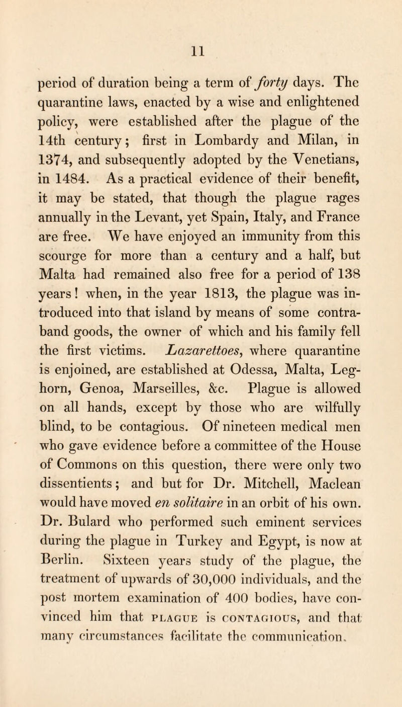 period of duration being a term of forty days. The quarantine laws, enacted by a wise and enlightened policy, were established after the plague of the 14th century; first in Lombardy and Milan, in 1374, and subsequently adopted by the Venetians, in 1484. As a practical evidence of their benefit, it may be stated, that though the plague rages annually in the Levant, yet Spain, Italy, and France are free. We have enjoyed an immunity from this scourge for more than a century and a half, but Malta had remained also free for a period of 138 years! when, in the year 1813, the plague was in¬ troduced into that island by means of some contra¬ band goods, the owner of which and his family fell the first victims. Lazarettoes, where quarantine is enjoined, are established at Odessa, Malta, Leg¬ horn, Genoa, Marseilles, &c. Plague is allowed on all hands, except by those who are wilfully blind, to be contagious. Of nineteen medical men who gave evidence before a committee of the House of Commons on this question, there were only two dissentients; and but for Dr. Mitchell, Maclean would have moved en solitaire in an orbit of his own. Dr. Bulard who performed such eminent services during the plague in Turkey and Egypt, is now at Berlin. Sixteen years study of the plague, the treatment of upwards of 30,000 individuals, and the post mortem examination of 400 bodies, have con¬ vinced him that plague is contagious, and that many circumstances facilitate the communication.