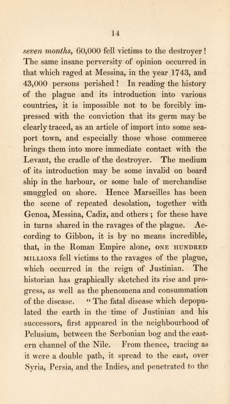 seven months, 60,000 fell victims to the destroyer ! The same insane perversity of opinion occurred in that which raged at Messina, in the year 1743, and 43,000 persons perished ! In reading the history of the plague and its introduction into various countries, it is impossible not to be forcibly im¬ pressed with the conviction that its germ may be clearly traced, as an article of import into some sea¬ port town, and especially those whose commerce brings them into more immediate contact with the Levant, the cradle of the destroyer. The medium of its introduction may be some invalid on board ship in the harbour, or some bale of merchandise smuggled on shore. Hence Marseilles has been the scene of repeated desolation, together with Genoa, Messina, Cadiz, and others ; for these have in turns shared in the ravages of the plague. Ac¬ cording to Gibbon, it is by no means incredible, that, in the Roman Empire alone, one hundred millions fell victims to the ravages of the plague, which occurred in the reign of Justinian. The historian has graphically sketched its rise and pro¬ gress, as well as the phenomena and consummation of the disease. “ The fatal disease which depopu¬ lated the earth in the time of Justinian and his successors, first appeared in the neighbourhood of Pelusium, between the Scrbonian bog and the east¬ ern channel of the Nile. From thence, tracing as it were a double path, it spread to the cast, over Syria, Persia, and the Indies, and penetrated to the