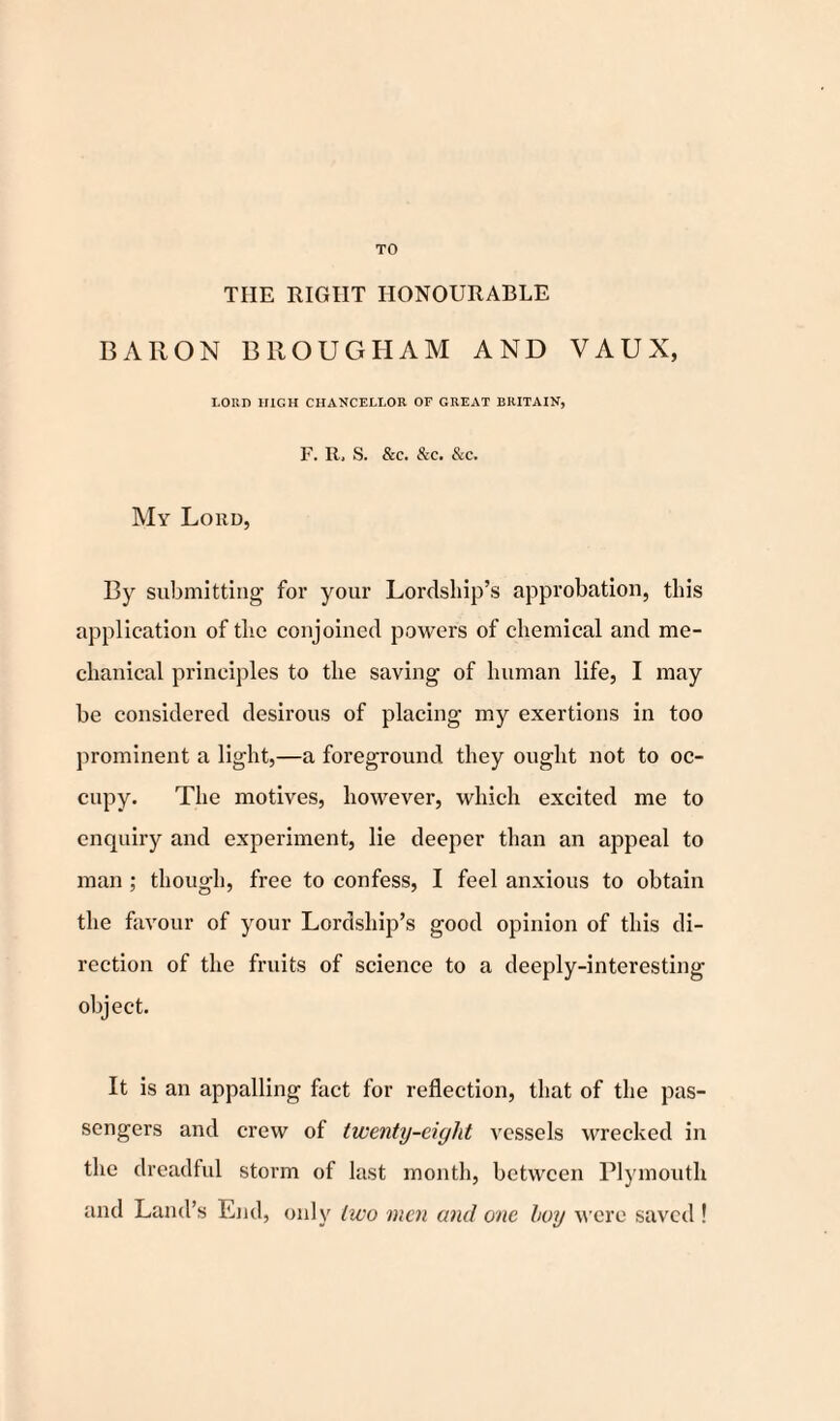 TO THE RIGHT HONOURABLE BARON BROUGHAM AND VAUX, LORD HIGH CHANCELLOR OF GREAT BRITAIN, F. R, S. &C. &C. &C. My Lord, By submitting for your Lordship’s approbation, this application of the conjoined powers of chemical and me¬ chanical principles to the saving of human life, I may be considered desirous of placing my exertions in too prominent a light,—a foreground they ought not to oc¬ cupy. The motives, however, which excited me to enquiry and experiment, lie deeper than an appeal to man ; though, free to confess, I feel anxious to obtain the favour of your Lordship’s good opinion of this di¬ rection of the fruits of science to a deeply-interesting object. It is an appalling fact for reflection, that of the pas¬ sengers and crew of twenty-eight vessels wrecked in tire dreadful storm of last month, between Plymouth and Land’s End, only two men and one boy were saved !