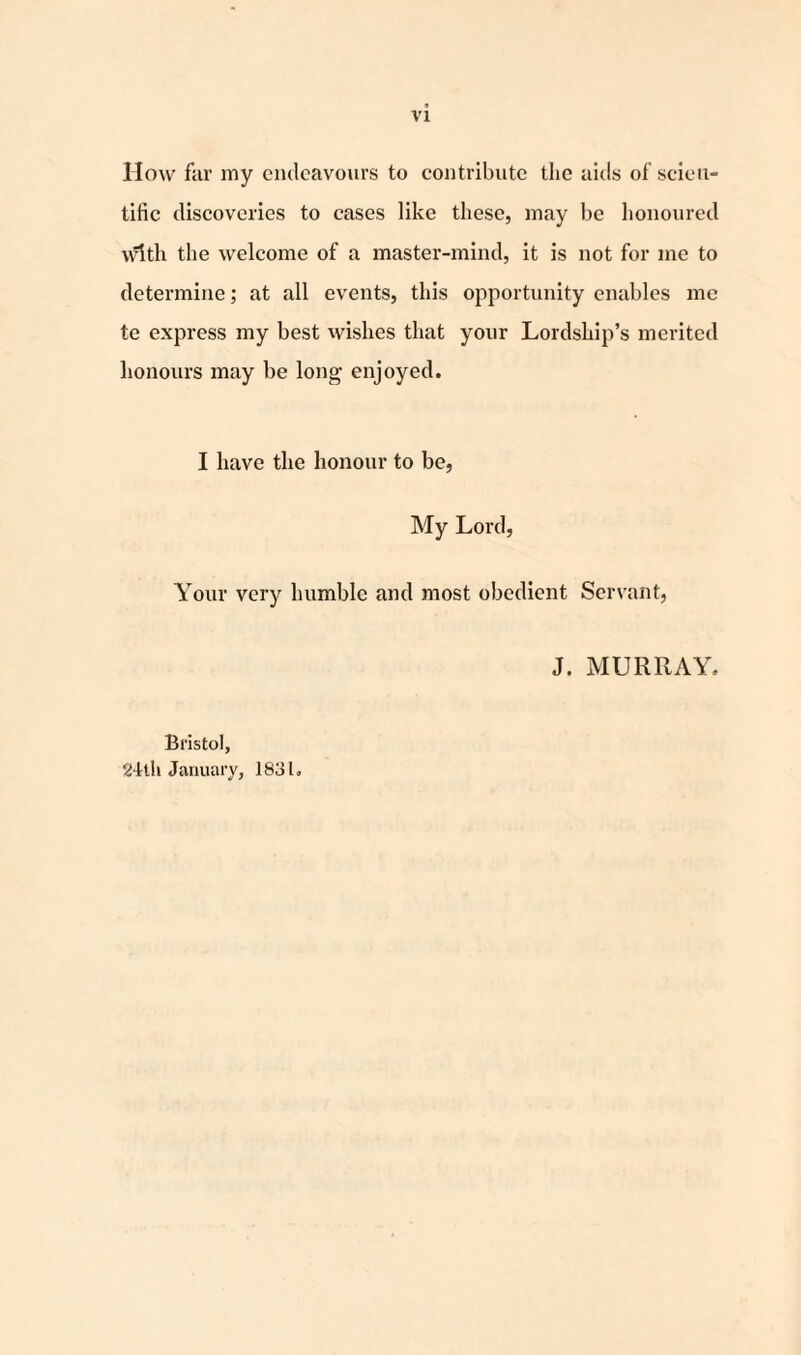 How far my endeavours to contribute the aids of scien¬ tific discoveries to cases like these, may be honoured With the welcome of a master-mind, it is not for me to determine; at all events, this opportunity enables me te express my best wishes that your Lordship’s merited honours may be long enjoyed. I have the honour to be, My Lord, Your very humble and most obedient Servant, J. MURRAY. Bristol, 24th January, 1831.