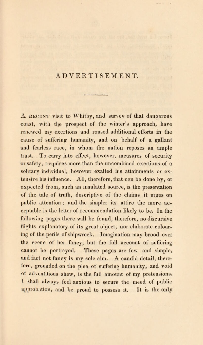 ADVERTISEMENT. A recent visit to Whitby, and survey of that dangerous coast, with the prospect of the winter’s approach, have renewed my exertions and roused additional efforts in the cause of suffering humanity, and on behalf of a gallant and fearless race, in whom the nation reposes an ample trust. To carry into effect, however, measures of security or safety, requires more than the uncombined exertions of a solitary individual, however exalted his attainments or ex¬ tensive his influence. All, therefore, that can be done by, or expected from, such an insulated source, is the presentation of the tale of truth, descriptive of the claims it urges on public attention ; and the simpler its attire the more ac¬ ceptable is the letter of recommendation likely to be. In the following pages there will be found, therefore, no discursive flights explanatory of its great object, nor elaborate colour¬ ing of the perils of shipwreck. Imagination may brood over the scene of her fancy, but the full account of suffering cannot be portrayed. These pages are few and simple, and fact not fancy is my sole aim. A candid detail, there¬ fore, grounded on the plea of suffering humanity, and void of adventitious shew, is the full amount of my pretensions. I shall always feel anxious to secure the meed of public approbation, and be proud to possess it. It is the only