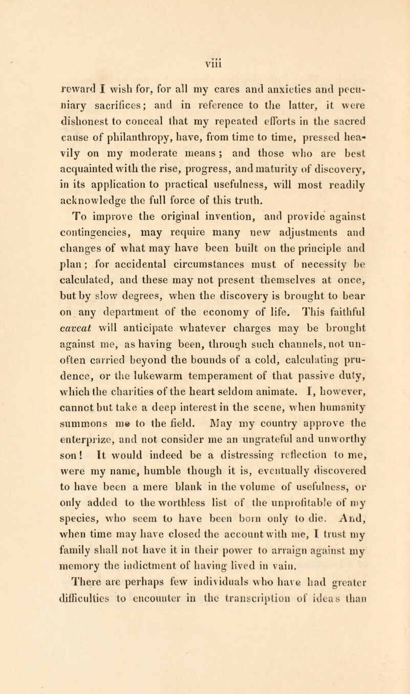 reward I wish for, for all my cares and anxieties and pecu¬ niary sacrifices; and in reference to the latter, it were dishonest to conceal that my repeated efforts in the sacred cause of philanthropy, have, from time to time, pressed hea¬ vily on my moderate means; and those who are best acquainted with the rise, progress, and maturity of discovery, in its application to practical usefulness, will most readily acknowledge the full force of this truth. To improve the original invention, and provide against contingencies, may require many new adjustments and changes of what may have been built on the principle and plan; for accidental circumstances must of necessity he calculated, and these may not present themselves at once, but by slow degrees, when the discovery is brought to bear on any department of the economy of life. This faithful caveat, will anticipate whatever charges may be brought against me, as having been, through such channels, not un- often carried beyond the bounds of a cold, calculating pru¬ dence, or the lukewarm temperament of that passive duty, which the charities of the heart seldom animate. I, however, cannot hut take a deep interest in the scene, when humanity summons m» to the field. May my country approve the enterprize, and not consider me an ungrateful and unworthy son! It would indeed be a distressing reflection tome, were my name, humble though it is, eventually discovered to have been a mere blank in the volume of usefulness, or only added to the worthless list of the unprofitable of my species, who seem to have been born only to die. And, when time may have closed the account with me, I trust my family shall not have it in their power to arraign against my memory the indictment of having lived in vain. There are perhaps few individuals who have had greater difficulties to encounter in the transcription of ideas than