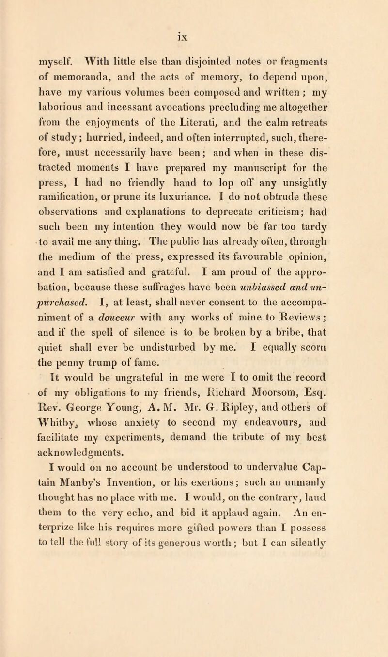 myself. With little else than disjointed notes or fragments of memoranda, and the acts of memory, to depend upon, have my various volumes been composed and written ; my laborious and incessant avocations precluding me altogether from the enjoyments of the Literati, and the calm retreats of study; hurried, indeed, and often interrupted, such, there¬ fore, must necessarily have been; and when in these dis¬ tracted moments I have prepared my manuscript for the press, I had no friendly hand to lop oil' any unsightly ramification, or prune its luxuriance. I do not obtrude these observations and explanations to deprecate criticism; had such been my intention they would now be far too tardy to avail me anything. The public has already often, through the medium of the press, expressed its favourable opinion, and I am satisfied and grateful. I am proud of the appro¬ bation, because these suffrages have been unbiassed and tin- purchased. I, at least, shall never consent to the accompa¬ niment of a douceur with any works of mine to Reviews; and if the spell of silence is to be broken by a bribe, that quiet shall ever be undisturbed by me. I equally scorn the penny trump of fame. It would be ungrateful in me were I to omit the record of my obligations to my friends, Richard Moorsom, Esq. Rev. George. Young, A. M. Mr. G. Ripley, and others of Whitby, whose anxiety to second my endeavours, and facilitate my experiments, demand the tribute of my best acknowledgments. I would on no account be understood to undervalue Cap¬ tain Manby’s Invention, or his exertions; such an unmanly thought has no place with me. I vvoidd, on the contrary, laud them to the very echo, and bid it applaud again. An en¬ terprise like his requires more gifted powers than I possess to tell the full story of its generous worth; but I can silently