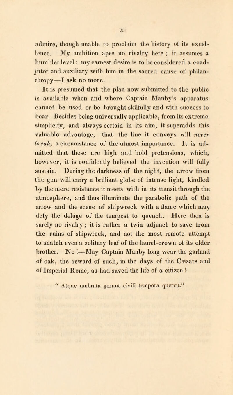 admire, though unable to proclaim the history of its excel¬ lence. My ambition apes no rivalry here ; it assumes a humbler level: my earnest desire is to be considered a coad¬ jutor and auxiliary with him in the sacred cause of philan¬ thropy—I ask no more. It is presumed that the plan now submitted to the public is available when and where Captain Manby’s apparatus cannot be used or be brought skilfully and with success to bear. Besides being universally applicable, from its extreme simplicity, and always certain in its aim, it superadds this valuable advantage, that the line it conveys will never break, a circumstance of the utmost importance. It is ad¬ mitted that these are high and bold pretensions, which, however, it is confidently believed the invention will fully sustain. During the darkness of the night, the arrow from the gun will carry a brilliant globe of intense light, kindled by the mere resistance it meets with in its transit through the atmosphere, and thus illuminate the parabolic path of the arrow and the scene of shipwreck with a flame which may defy the deluge of the tempest to quench. Here then is surely no rivalry; it is rather a twin adjunct to save from the ruins of shipwreck, and not the most remote attempt to snatch even a solitary leaf of the laurel-crown of its elder brother. No !—May Captain Manby long wear the garland of oak, the reward of such, in the days of the Crnsars and of Imperial Rome, as had saved the life of a citizen ! “ Atque umbrata gerunt civili tempora quercu.”