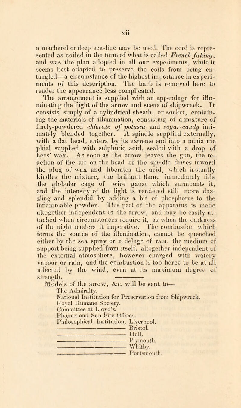 XU a maeharel or deep sea-line may be used, The cord is repre¬ sented as coiled in the form of what is called French faking, and was the plan adopted in all our experiments, while it seems best adapted to preserve the coils from being en¬ tangled—a circumstance of the highest importance in experi¬ ments of this description. The barb is removed here to render the appearance less complicated. The arrangement is supplied with an appendage for illu¬ minating the flight of the arrow and scene of shipwreck. It consists simply of a cylindrical sheath, or socket, contain¬ ing the materials of illumination, consisting of a mixture of finely-powdered chlorate of potassa and sugar-canily inti¬ mately blended together. A spindle supplied externally, with a flat head, enters by its extreme end into a miniature phial supplied with sulphuric acid, sealed with a drop of bees' wax. As soon as the arrow leaves the gun, the re¬ action of the air on the head of the spindle drives inward the plug of wax and liberates the acid, which instantly kindles the mixture, the brilliant flame immediately fills the globular cage of wire gauze which surmounts it, and the intensity of the light is rendered still more daz¬ zling and splendid by adding a bit of phosphorus to the inflammable powder. This part of the apparatus is made altogether independent of the arrow, and may be easily at¬ tached when circumstances require it, as when the darkness of the night renders it imperative. The combustion which forms the source of the illumination, cannot be quenched either by the sea spray or a deluge of rain, the medium of support being supplied from itself, altogether independent of the external atmosphere, however charged with watery vapour or rain, and the combustion is too tierce to be at all affected by the wind, even at its maximum degree of strength. - Models of the arrow, &c. will be sent to— The Admiralty. National Institution for Preservation from Shipwreck. Royal Humane Society. Committee at Lloyd’s. Phoenix and Sun Fire-Offices. Philosophical Institution, Liverpool. -Bristol. -Hull. -Plymouth. -Whitby. ---Portsmouth.