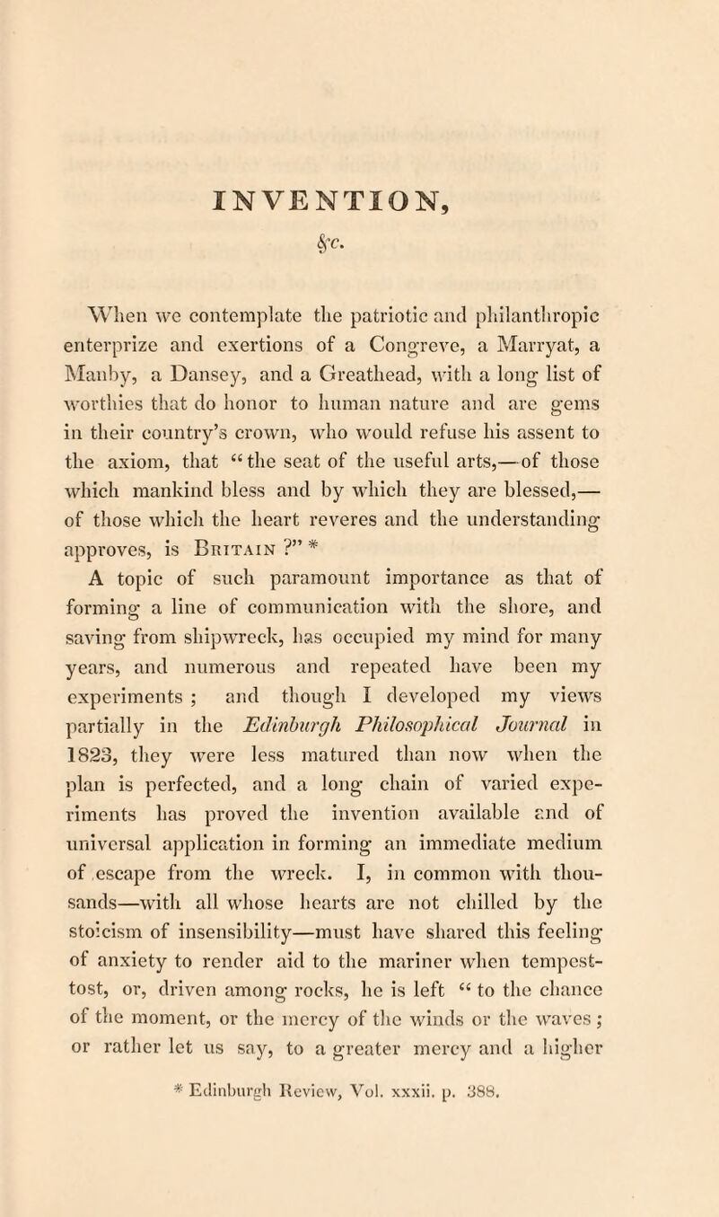 INVENTION, &fC. When we contemplate the patriotic and philanthropic enterprize and exertions of a Congreve, a Marryat, a Manby, a Dansey, and a Greathead, with a long list of worthies that do honor to human nature and are gems in their country’s crown, who would refuse his assent to the axiom, that “the seat of the useful arts,—of those which mankind bless and by which they are blessed,— of those which the heart reveres and the understanding approves, is Britain ?” * A topic of such paramount importance as that of formino- a line of communication with the shore, and o saving from shipwreck, has occupied my mind for many years, and numerous and repeated have been my experiments ; and though I developed my views partially in the Edinburgh Philosophical Journal in 1823, they were less matured than now when the plan is perfected, and a long chain of varied expe¬ riments has proved the invention available and of universal application in forming an immediate medium of escape from the wreck. I, in common with thou¬ sands—with all whose hearts are not chilled by the stoicism of insensibility—must have shared this feeling of anxiety to render aid to the mariner when tempest- tost, or, driven among rocks, he is left “ to the chance of the moment, or the mercy of the winds or the waves; or rather let us say, to a greater mercy and a higher * Edinburgh Review, Vol. xxxii. 388.