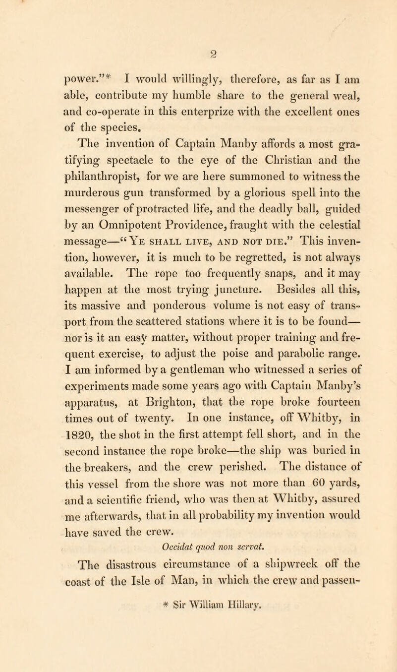 power.”* I would willingly, therefore, as far as I am able, contribute my humble share to the general weal, and co-operate in this enterprize with the excellent ones of the species. The invention of Captain Manby affords a most gra¬ tifying spectacle to the eye of the Christian and the philanthropist, for we are here summoned to witness the murderous gun transformed by a glorious spell into the messenger of protracted life, and the deadly ball, guided by an Omnipotent Providence, fraught with the celestial message—“Ye shall live, and not die.” This inven¬ tion, however, it is much to be regretted, is not always available. The rope too frequently snaps, and it may happen at the most trying juncture. Besides all this, its massive and ponderous volume is not easy of trans¬ port from the scattered stations where it is to be found— nor is it an easy matter, without proper training and fre¬ quent exercise, to adjust the poise and parabolic range. I am informed by a gentleman who witnessed a series of experiments made some years ago with Captain Manby’s apparatus, at Brighton, that the rope broke fourteen times out of twenty. In one instance, off Whitby, in 1820, the shot in the first attempt fell short, and in the second instance the rope broke—the ship was buried in the breakers, and the crew perished. The distance of this vessel from the shore was not more than GO yards, and a scientific friend, who was then at Whitby, assured me afterwards, that in all probability my invention would have saved the crew. Occidat quod non servat. The disastrous circumstance of a shipwreck off the coast of the Isle of Man, in which the crew and passen- * Sir William Hillary,