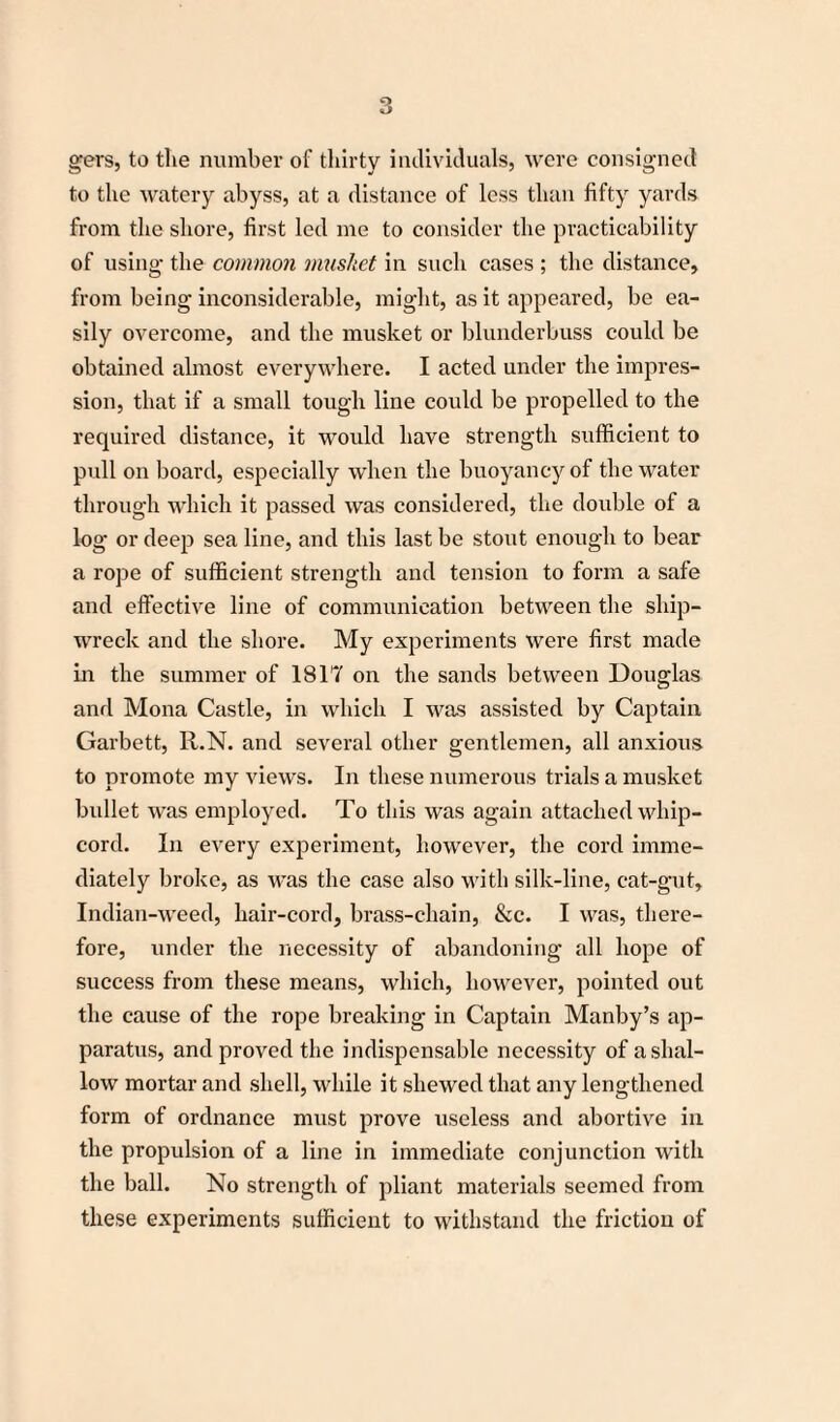 gers, to the number of thirty individuals, were consigned to the watery abyss, at a distance of less than fifty yards from the shore, first led me to consider the practicability of using the common musket in such cases ; the distance, from being inconsiderable, might, as it appeared, be ea¬ sily overcome, and the musket or blunderbuss could be obtained almost everywhere. I acted under the impres¬ sion, that if a small tough line could be propelled to the required distance, it would have strength sufficient to pull on board, especially when the buoyancy of the water through which it passed was considered, the double of a log or deep sea line, and this last be stout enough to bear a rope of sufficient strength and tension to form a safe and effective line of communication between the ship¬ wreck and the shore. My experiments were first made in the summer of 1817 on the sands between Douglas and Mona Castle, in which I was assisted by Captain Garbett, R.N. and several other gentlemen, all anxious to promote my views. In these numerous trials a musket bullet was employed. To this was again attached whip¬ cord. In every experiment, however, the cord imme¬ diately broke, as was the case also with silk-line, cat-gut, Indian-weed, hair-cord, brass-chain, &c. I was, there¬ fore, under the necessity of abandoning all hope of success from these means, which, however, pointed out the cause of the rope breaking in Captain Manby’s ap¬ paratus, and proved the indispensable necessity of a shal¬ low mortar and shell, while it shewed that any lengthened form of ordnance must prove useless and abortive in the propulsion of a line in immediate conjunction with the ball. No strength of pliant materials seemed from these experiments sufficient to withstand the friction of