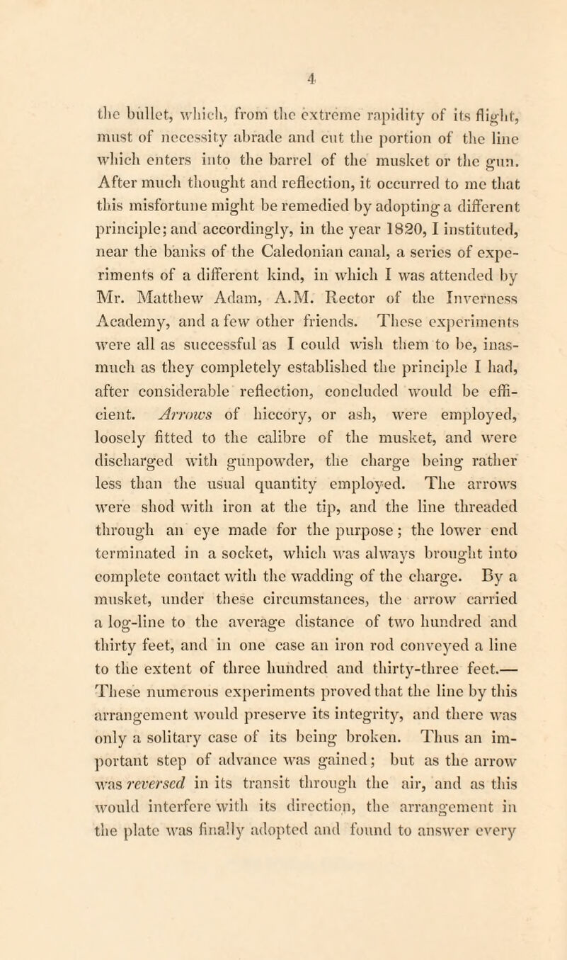 tlie bullet, which, from the extreme rapidity of its flight, must of necessity abrade and cut the portion of the line which enters into the barrel of the musket or the min. After much thought and reflection, it occurred to me that this misfortune might be remedied by adopting a different principle; and accordingly, in the year 1820,1 instituted, near the banks of the Caledonian canal, a series of expe¬ riments of a different kind, in which I was attended by Mr. Matthew Adam, A.M. Rector of the Inverness Academy, and a few other friends. These experiments were all as successful as I could wish them to be, inas¬ much as they completely established the principle I had, after considerable reflection, concluded would be effi¬ cient. Arrows of hiccory, or ash, were employed, loosely fitted to the calibre of the musket, and were discharged with gunpowder, the charge being rather less than the usual quantity employed. The arrows were shod with iron at the tip, and the line threaded through an eye made for the purpose; the lower end terminated in a socket, which was always brought into complete contact with the wadding of the charge. By a musket, under these circumstances, the arrow carried a log-line to the average distance of two hundred and thirty feet, and in one case an iron rod conveyed a line to the extent of three hundred and thirty-three feet.— These numerous experiments proved that the line by this arrangement would preserve its integrity, and there was only a solitary case of its being broken. Thus an im¬ portant step of advance was gained; but as the arrow was reversed in its transit through the air, and as this would interfere with its direction, the arrangement in the plate was finally adopted and found to answer every