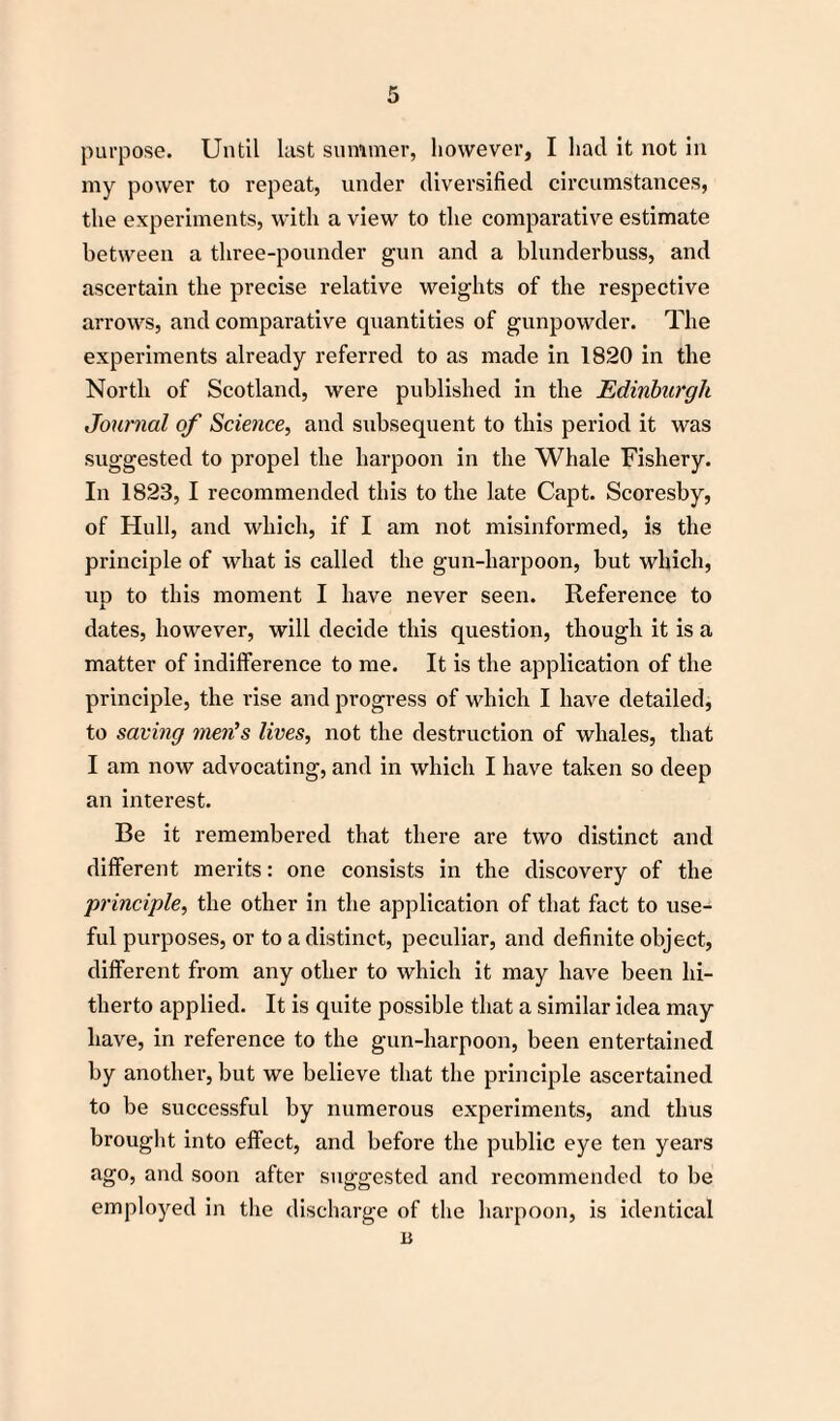 purpose. Until lust summer, however, I had it not in my power to repeat, under diversified circumstances, the experiments, with a view to the comparative estimate between a three-pounder gun and a blunderbuss, and ascertain the precise relative weights of the respective arrows, and comparative quantities of gunpowder. The experiments already referred to as made in 1820 in the North of Scotland, were published in the Edinburgh Journal of Science, and subsequent to this period it was suggested to propel the harpoon in the Whale Fishery. In 1823, I recommended this to the late Capt. Scoresby, of Hull, and which, if I am not misinformed, is the principle of what is called the gun-harpoon, but which, up to this moment I have never seen. Reference to dates, however, will decide this question, though it is a matter of indifference to me. It is the application of the principle, the rise and progress of which I have detailed, to saving men’s lives, not the destruction of whales, that I am now advocating, and in which I have taken so deep an interest. Be it remembered that there are two distinct and different merits: one consists in the discovery of the principle, the other in the application of that fact to use¬ ful purposes, or to a distinct, peculiar, and definite object, different from any other to which it may have been hi¬ therto applied. It is quite possible that a similar idea may have, in reference to the gun-harpoon, been entertained by another, but we believe that the principle ascertained to be successful by numerous experiments, and thus brought into effect, and before the public eye ten years ago, and soon after suggested and recommended to be employed in the discharge of the harpoon, is identical