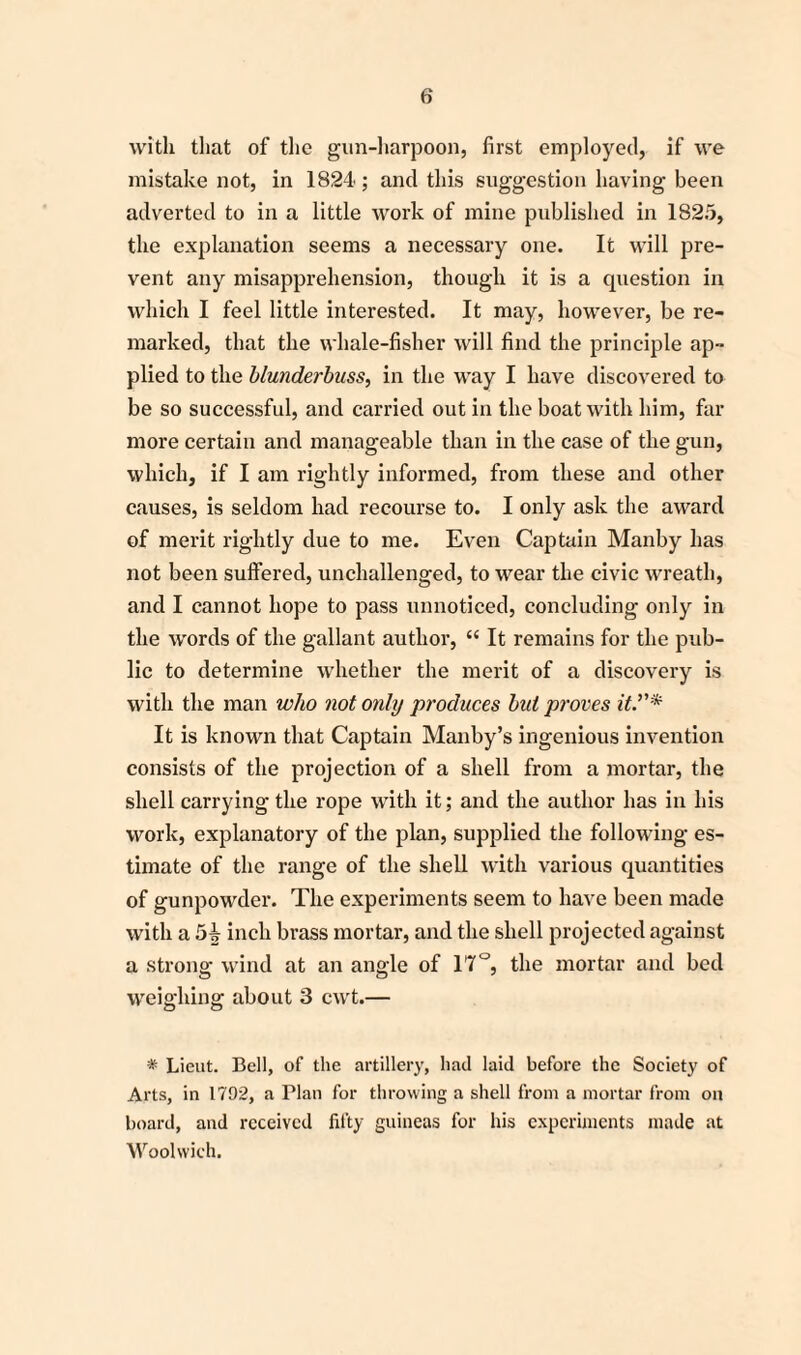 with that of the gun-harpoon, first employed, if we mistake not, in 1824; and this suggestion having been adverted to in a little work of mine published in 1825, the explanation seems a necessary one. It will pre¬ vent any misapprehension, though it is a question in which I feel little interested. It may, however, be re¬ marked, that the whale-fisher will find the principle ap¬ plied to the blunderbuss, in the way I have discovered to be so successful, and carried out in the boat with him, far more certain and manageable than in the case of the gun, which, if I am rightly informed, from these and other causes, is seldom had recourse to. I only ask the award of merit rightly due to me. Even Captain Manby has not been suffered, unchallenged, to wear the civic wreath, and I cannot hope to pass unnoticed, concluding only in the words of the gallant author, “ It remains for the pub¬ lic to determine whether the merit of a discovery is with the man who not only produces bid proves it It is known that Captain Manby’s ingenious invention consists of the projection of a shell from a mortar, the shell carrying the rope with it; and the author has in his work, explanatory of the plan, supplied the following es¬ timate of the range of the shell with various quantities of gunpowder. The experiments seem to have been made with a 5ij inch brass mortar, and the shell projected against a strong wind at an angle of 17°, the mortar and bed weighing about 3 cwt.— * Lieut. Bell, of the artillery, had laid before the Society of Arts, in 1792, a Plan for throwing a shell from a mortar from on board, and received fifty guineas for his experiments made at Woolwich.