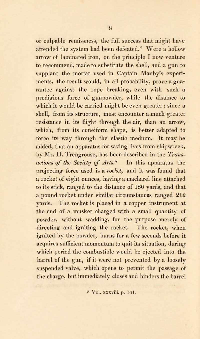 or culpable remissness, the full success that might have attended the system had been defeated.” Were a hollow arrow of laminated iron, on the principle I now venture to recommend, made to substitute the shell, and a gun to supplant the mortar used in Captain Manby’s experi¬ ments, the result would, in all probability, prove a gua¬ rantee against the rope breaking, even with such a prodigious force of gunpowder, while the distance to which it would be carried might be even greater; since a shell, from its structure, must encounter a much greater resistance in its flight through the air, than an arrow, which, from its cuneiform shape, is better adapted to force its way through the elastic medium. It may be added, that an apparatus for saving lives from shipwreck, by Mr. H. Trengrouse, has been described in the Trans¬ actions of the Society of Arts* In this apparatus the projecting force used is a rocket, and it was found that a rocket of eight ounces, having a macliarel line attached to its stick, ranged to the distance of 180 yards, and that a pound rocket under similar circumstances ranged 212 yards. The rocket is placed in a copper instrument at the end of a musket charged with a small quantity of powder, without wadding, for the purpose merely of directing and igniting the rocket. The rocket, when ignited by the powder, burns for a few seconds before it acquires sufficient momentum to quit its situation, during which period the combustible would be ejected into the barrel of the gun, if it were not prevented by a loosely suspended valve, which opens to permit the passage of the charge, but immediately closes and hinders the barrel * Vol. xxxviii. p. 161.