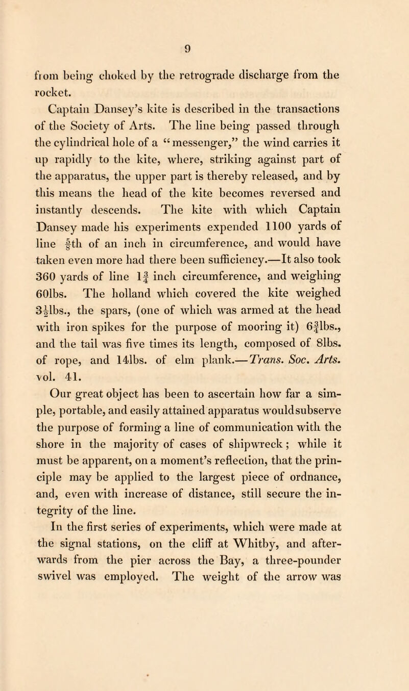 from being choked by the retrograde discharge from the rocket. Captain Dansey’s kite is described in the transactions of the Society of Arts. The line being passed through the cylindrical hole of a “ messenger,” the wind carries it up rapidly to the kite, where, striking against part of the apparatus, the upper part is thereby released, and by this means the head of the kite becomes reversed and instantly descends. The kite with which Captain Dansey made his experiments expended 1100 yards of line fth of an inch in circumference, and would have taken even more had there been sufficiency.—It also took 360 yards of line If inch circumference, and weighing 60lbs. The holland which covered the kite weighed 3ilbs., the spars, (one of which was armed at the head with iron spikes for the purpose of mooring it) 6flbs., and the tail was five times its length, composed of 8lbs. of rope, and 14lbs. of elm plank.— Trans. Soc. Arts. vol. 41. Our great object has been to ascertain how far a sim¬ ple, portable, and easily attained apparatus would subserve the purpose of forming a line of communication with the shore in the majority of cases of shipwreck; while it must be apparent, on a moment’s reflection, that the prin¬ ciple may be applied to the largest piece of ordnance, and, even with increase of distance, still secure the in¬ tegrity of the line. In the first series of experiments, which were made at the signal stations, on the cliff at Whitby, and after¬ wards from the pier across the Bay, a three-pounder swivel was employed. The weight of the arrow was