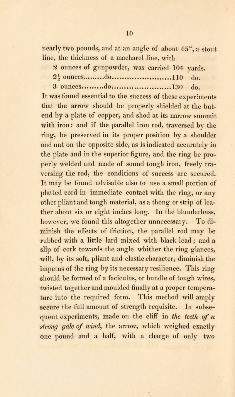 nearly two pounds, and at an angle of about 45°, a stout line, the thickness of a macharel line, with 2 ounces of gunpowder, was carried 104 yards. 2\ ounces.do.110 do. 3 ounces.do.130 do. It was found essential to the success of these experiments that the arrow should be properly shielded at the but- end by a plate of copper, and shod at its narrow summit with iron: and if the parallel iron rod, traversed by the ring, be preserved in its proper position by a shoulder and nut on the opposite side, as is indicated accurately in the plate and in the superior figure, and the ring be pro¬ perly welded and made of sound tough iron, freely tra¬ versing the rod, the conditions of success are secured. It may be found advisable also to use a small portion of platted cord in immediate contact with the ring, or any other pliant and tough material, as a thong or strip of lea¬ ther about six or eight inches long. In the blunderbuss, however, we found this altogether unnecessary. To di¬ minish the effects of friction, the parallel rod may be rubbed with a little lard mixed with black lead; and a slip of cork towards the angle whither the ring glances, will, by its soft, pliant and elastic character, diminish the impetus of the ring by its necessary resilience. This ring should be formed of a faeiculus, or bundle of tough wires, twisted together and moulded finally at a proper tempera¬ ture into the required form. This method will amply secure the full amount of strength requisite. In subse¬ quent experiments, made on the cliff in the teeth of a strong gale of wind, the arrow, which weighed exactly one pound and a half, with a charge of only two