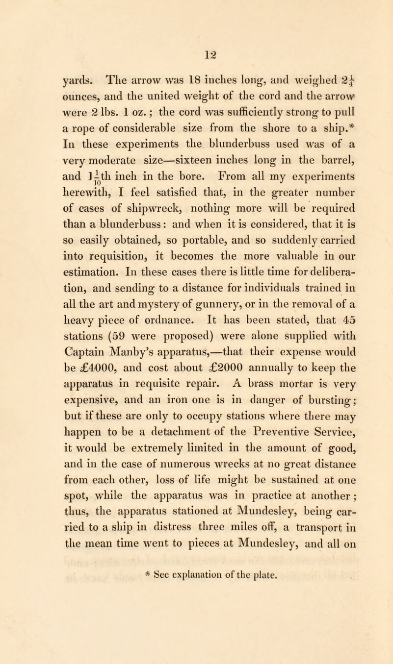 yards. The arrow was 18 inches long, and weighed 2\ ounces, and the united weight of the cord and the arrow were 2 lbs. 1 oz.; the cord was sufficiently strong to pull a rope of considerable size from the shore to a ship.* In these experiments the blunderbuss used was of a very moderate size—sixteen inches long in the barrel, and l^th inch in the bore. From all my experiments herewith, I feel satisfied that, in the greater number of cases of shipwreck, nothing more will be required than a blunderbuss : and when it is considered, that it is so easily obtained, so portable, and so suddenly carried into requisition, it becomes the more valuable in our estimation. In these cases there is little time for delibera¬ tion, and sending to a distance for individuals trained in all the art and mystery of gunnery, or in the removal of a heavy piece of ordnance. It has been stated, that 45 stations (59 were proposed) were alone supplied with Captain Manby’s apparatus,—that their expense would be £4000, and cost about £2000 annually to keep the apparatus in requisite repair. A brass mortar is very expensive, and an iron one is in danger of bursting; but if these are only to occupy stations where there may happen to be a detachment of the Preventive Service, it would be extremely limited in the amount of good, and in the case of numerous wrecks at no great distance from each other, loss of life might be sustained at one spot, while the apparatus was in practice at another ; thus, the apparatus stationed at Mundesley, being car¬ ried to a ship in distress three miles off, a transport in the mean time went to pieces at Mundesley, and all on * Sec explanation of the plate.