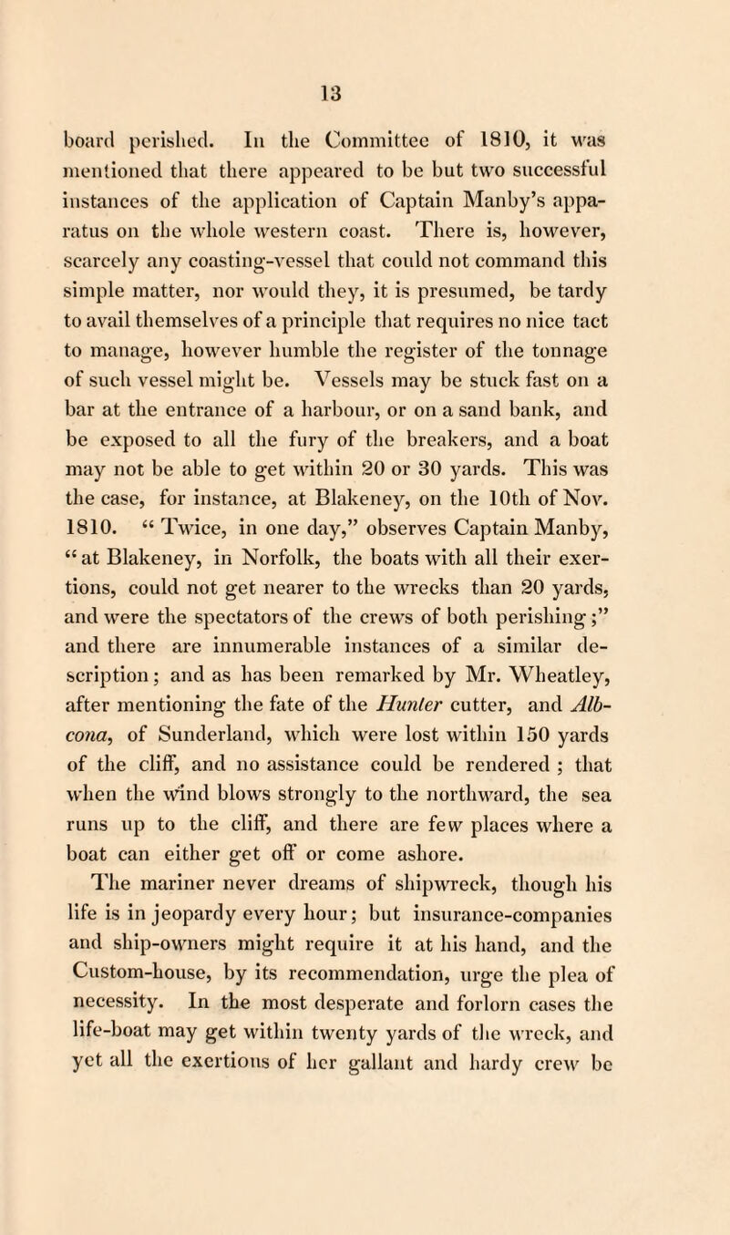 board perished. In the Committee of 1810, it was mentioned that there appeared to be but two successful instances of the application of Captain Manby’s appa¬ ratus on the whole western coast. There is, however, scarcely any coasting-vessel that could not command this simple matter, nor would they, it is presumed, be tardy to avail themselves of a principle that requires no nice tact to manage, however humble the register of the tonnage of such vessel might be. Vessels may be stuck fast on a bar at the entrance of a harbour, or on a sand bank, and be exposed to all the fury of the breakers, and a boat may not be able to get within 20 or 30 yards. This was the case, for instance, at Blakeney, on the 10th of Nov. 1810. “ Twice, in one day,” observes Captain Manby, “ at Blakeney, in Norfolk, the boats with all their exer¬ tions, could not get nearer to the wrecks than 20 yards, and were the spectators of the crews of both perishing and there are innumerable instances of a similar de¬ scription ; and as has been remarked by Mr. Wheatley, after mentioning the fate of the Hunter cutter, and Alb- cona, of Sunderland, which were lost within 150 yards of the cliff, and no assistance could be rendered ; that when the wind blows strongly to the northward, the sea runs up to the cliff, and there are few places where a boat can either get off or come ashore. The mariner never dreams of shipwreck, though his life is in jeopardy every hour; but insurance-companies and ship-owners might require it at his hand, and the Custom-house, by its recommendation, urge the plea of necessity. In the most desperate and forlorn cases the life-boat may get within twenty yards of the wreck, and yet all the exertions of her gallant and hardy crew be