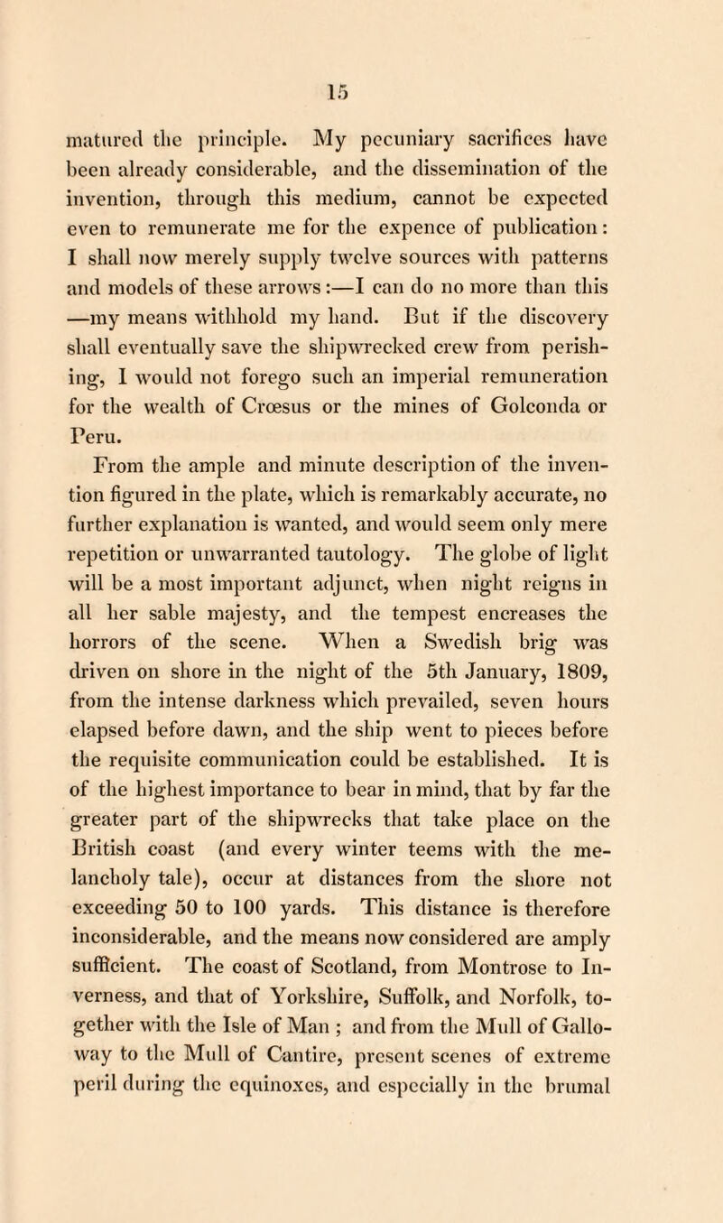 matured the principle. My pecuniary sacrifices have been already considerable, and the dissemination of the invention, through this medium, cannot be expected even to remunerate me for the expence of publication: I shall now merely supply twelve sources with patterns and models of these arrows:—I can do no more than this —my means withhold my hand. But if the discovery shall eventually save the shipwrecked crew from perish¬ ing, 1 would not forego such an imperial remuneration for the wealth of Croesus or the mines of Golconda or Peru. From the ample and minute description of the inven¬ tion figured in the plate, which is remarkably accurate, no further explanation is wanted, and would seem only mere repetition or unwarranted tautology. The globe of light will be a most important adjunct, when night reigns in all her sable majesty, and the tempest encreases the horrors of the scene. When a Swedish brig was driven on shore in the night of the 5th January, 1809, from the intense darkness which prevailed, seven hours elapsed before dawn, and the ship went to pieces before the requisite communication could be established. It is of the highest importance to bear in mind, that by far the greater part of the shipwrecks that take place on the British coast (and every winter teems with the me¬ lancholy tale), occur at distances from the shore not exceeding 50 to 100 yards. This distance is therefore inconsiderable, and the means now considered are amply sufficient. The coast of Scotland, from Montrose to In¬ verness, and that of Yorkshire, Suffolk, and Norfolk, to¬ gether with the Isle of Man ; and from the Mull of Gallo¬ way to the Mull of Cantire, present scenes of extreme peril during the equinoxes, and especially in the brumal
