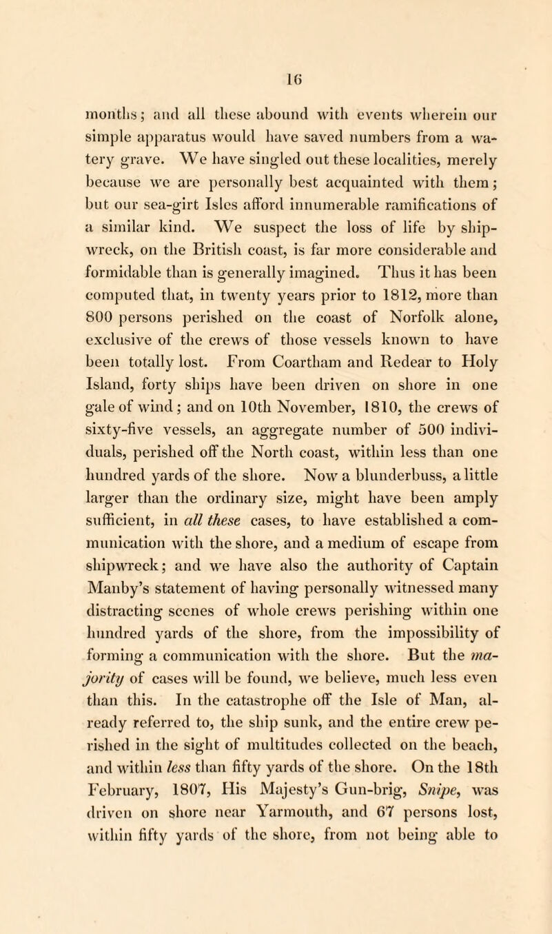 months; and all these abound with events wherein our simple apparatus woidd have saved numbers from a wa¬ tery grave. We have singled out these localities, merely because we are personally best acquainted with them; but our sea-girt Isles afford innumerable ramifications of a similar kind. We suspect the loss of life by ship¬ wreck, on the British coast, is far more considerable and formidable than is generally imagined. Thus it has been computed that, in twenty years prior to 1812, more than 800 persons perished on the coast of Norfolk alone, exclusive of the crews of those vessels known to have been totally lost. From Coartham and Redear to Holy Island, forty ships have been driven on shore in one gale of wind; and on 10th November, 1810, the crews of sixty-five vessels, an aggregate number of 500 indivi¬ duals, perished off the North coast, within less than one hundred yards of the shore. Now a blunderbuss, a little larger than the ordinary size, might have been amply sufficient, in all these cases, to have established a com¬ munication with the shore, and a medium of escape from shipwreck; and wre have also the authority of Captain Manby’s statement of having personally witnessed many distracting scenes of whole crews perishing within one hundred yards of the shore, from the impossibility of forming a communication with the shore. But the ma¬ jority of cases will be found, we believe, much less even than this. In the catastrophe off the Isle of Man, al¬ ready referred to, the slop sunk, and the entire crew pe¬ rished in the sight of multitudes collected on the beach, and within less than fifty yards of the shore. On the 18th February, 1807, His Majesty’s Gun-brig, Snipe, was driven on shore near Yarmouth, and 67 persons lost, within fifty yards of the shore, from not being able to