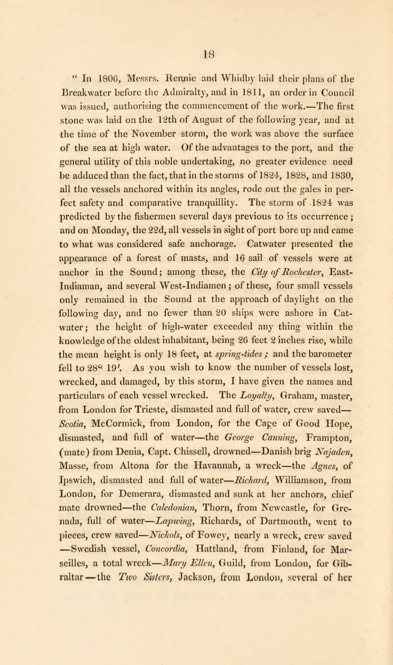 “ In 1800, Messrs. Rennie and Wliidby laid their plans of the Breakwater before the Admiralty, and in 1811, an order in Council was issued, authorising the commencement of the work.—The first stone was laid on the 12th of August of the following year, and at the time of the November storm, the work was above the surface of the sea at high water. Of the advantages to the port, and the general utility of this noble undertaking, no greater evidence need be adduced than the fact, that in the storms of 1824, 1828, and 1830, all the vessels anchored within its angles, rode out the gales in per¬ fect safety and comparative tranquillity. The storm of 1824 was predicted by the fishermen several days previous to its occurrence; and on Monday, the 22d, all vessels in sight of port bore up and came to what was considered safe anchorage. Catwater presented the appearance of a forest of masts, and 16 sail of vessels were at anchor in the Sound; among these, the City of Rochester, East- Indiaman, and several West-Indiamen; of these, four small vessels only remained in the Sound at the approach of daylight on the following day, and no fewer than 20 ships were ashore in Cat- water; the height of high-water exceeded any thing within the knowledge of the oldest inhabitant, being 26 feet 2 inches rise, while the mean height is only 18 feet, at spring-tides ; and the barometer fell to 28° 19'. As you wish to know the number of vessels lost, wrecked, and damaged, by this storm, I have given the names and particulars of each vessel wrecked. The Loyalty, Graham, master, from London for Trieste, dismasted and full of water, crew saved— Scotia, McCormick, from London, for the Cape of Good Hope, dismasted, and full of water—the George Canning, Frampton, (mate) from Denia, Capt. C'hissell, drowned—Danish brig Najadcn, Masse, from Altona for the Havannah, a wreck—the Agnes, of Ipswich, dismasted and full of water—Richard, Williamson, from London, for Demerara, dismasted and sunk at her anchors, chief mate drowned—the Caledonian, Thorn, from Newcastle, for Gre¬ nada, full of water—Lapwing, Richards, of Dartmouth, went to pieces, crew saved—Nichols, of Fowey, nearly a wreck, crew saved —Swedish vessel, Concordia, Hattland, from Finland, for Mar¬ seilles, a total wreck—Alary Ellen, Guild, from London, for Gib¬ raltar—the Two Sisters, Jackson, from London, several of her