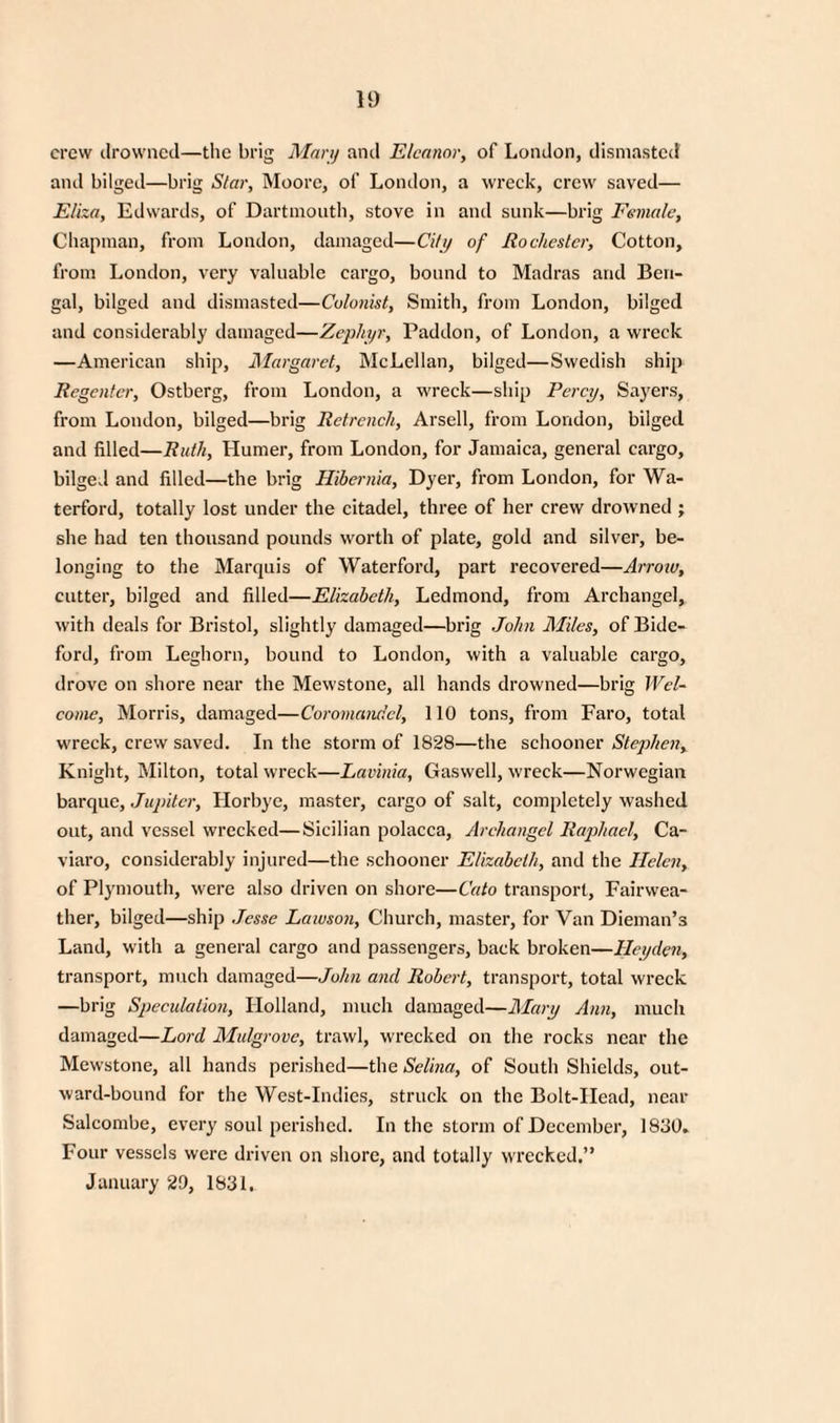 crew drowned—the brig Mari) and Eleanor, of London, dismasted1 and bilged—brig Star, Moore, of London, a wreck, crew saved— Eliza, Edwards, of Dartmouth, stove in and sunk—brig Female, Chapman, from London, damaged—City of Rochester, Cotton, from London, very valuable cargo, bound to Madras and Ben¬ gal, bilged and dismasted—Colonist, Smith, from London, bilged and considerably damaged—Zephyr, Paddon, of London, a wreck —American ship, Margaret, McLellan, bilged—Swedish ship Regenter, Ostberg, from London, a wreck—ship Percy, Sayers, from London, bilged—brig Retrench, Arsell, from London, bilged and filled—Ruth, Humer, from London, for Jamaica, general cargo, bilged and filled—the brig Hibernia, Dyer, from London, for Wa¬ terford, totally lost under the citadel, three of her crew drowned ; she had ten thousand pounds worth of plate, gold and silver, be¬ longing to the Marquis of Waterford, part recovered—Arrow, cutter, bilged and filled—Elizabeth, Ledmond, from Archangel, with deals for Bristol, slightly damaged—brig John Miles, of Bide¬ ford, from Leghorn, bound to London, with a valuable cargo, drove on shore near the Mewstone, all hands drowned—brig Wel¬ come, Morris, damaged—Coromandel, 110 tons, from Faro, total wreck, crew saved. In the storm of 1828—the schooner Stephen, Knight, Milton, total wreck—Lavinia, Gaswell, wreck—Norwegian barque, Jupiter, Horbye, master, cargo of salt, completely washed out, and vessel wrecked—Sicilian polacca, Archangel Raphael, Ca- viaro, considerably injured—the schooner Elizabeth, and the Helen, of Plymouth, were also driven on shore—Cato transport, Fairwea- ther, bilged—ship Jesse Lawson, Church, master, for Van Dieman’s Land, with a general cargo and passengers, back broken—Hcyden, transport, much damaged—John and Robert, transport, total wreck —brig Speculation, Holland, much damaged—Mary Aim, much damaged—Lord Midgrove, trawl, wrecked on the rocks near the Mewstone, all hands perished—the Selina, of South Shields, out¬ ward-bound for the West-Indies, struck on the Bolt-Head, near Salcombe, every soul perished. In the storm of December, 1830. Four vessels were driven on shore, and totally wrecked.” January 29, 1831.