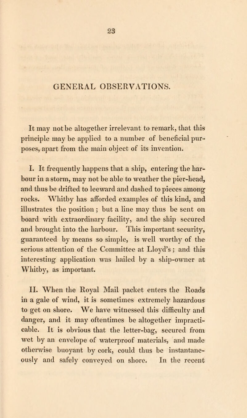 GENERAL OBSERVATIONS. It may not be altogether Irrelevant to remark, that this principle may be applied to a number of beneficial pur¬ poses, apart from the main object of its invention. I. It frequently happens that a ship, entering the har¬ bour in a storm, may not be able to weather the pier-head, and thus be drifted to leeward and dashed to pieces among rocks. Whitby has afforded examples of this kind, and illustrates the position ; but a line may thus be sent on board with extraordinary facility, and the ship secured and brought into the harbour. This important security, guaranteed by means so simple, is well worthy of the serious attention of the Committee at Lloyd’s; and this interesting application was hailed by a ship-owner at Whitby, as important. II. When the Royal Mail packet enters the Roads in a gale of wind, it is sometimes extremely hazardous to get on shore. We have witnessed this difficulty and danger, and it may oftentimes be altogether impracti¬ cable. It is obvious that the letter-bag, secured from wet by an envelope of waterproof materials, and made otherwise buoyant by cork, could thus be instantane¬ ously and safely conveyed on shore. In the recent