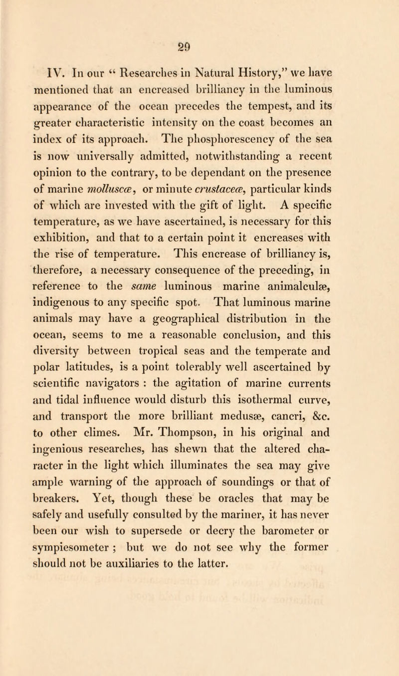 IV. In our “ Researches in Natural History,” we have mentioned that an encreased brilliancy in the luminous appearance of the ocean precedes the tempest, and its greater characteristic intensity on the coast becomes an index of its approach. The phosphorescency of the sea is now universally admitted, notwithstanding a recent opinion to the contrary, to be dependant on the presence of marine molluscce, or minute crustacece, particular kinds of which are invested with the gift of light. A specific temperature, as we have ascertained, is necessary for this exhibition, and that to a certain point it encreases with the rise of temperature. This encrease of brilliancy is, therefore, a necessary consequence of the preceding, in reference to the same luminous marine animalculse, indigenous to any specific spot. That luminous marine animals may have a geographical distribution in the ocean, seems to me a reasonable conclusion, and this diversity between tropical seas and the temperate and polar latitudes, is a point tolerably well ascertained by scientific navigators : the agitation of marine currents and tidal influence would disturb this isothermal curve, and transport the more brilliant medusae, cancri, &c. to other climes. Mr. Thompson, in his original and ingenious researches, has shewn that the altered cha¬ racter in the light which illuminates the sea may give ample warning of the approach of soundings or that of breakers. Yet, though these be oracles that may be safely and usefully consulted by the mariner, it has never been our wish to supersede or decry the barometer or sympiesometer ; but we do not see why the former should not be auxiliaries to the latter.