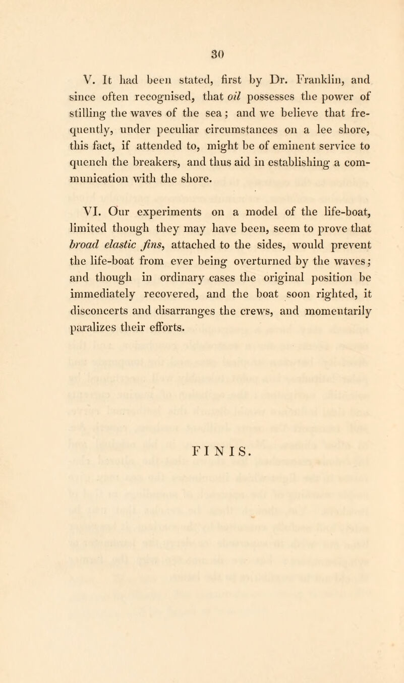 V. It had been stated, first by Dr. Franklin, and since often recognised, that oil possesses the power of stilling the waves of the sea; and we believe that fre¬ quently, under peculiar circumstances on a lee shore, this fact, if attended to, might be of eminent service to quench the breakers, and thus aid in establishing a com¬ munication with the shore. VI. Our experiments on a model of the life-boat, limited though they may have been, seem to prove that broad elastic Jins, attached to the sides, would prevent the life-boat from ever being overturned by the waves; and though in ordinary cases the original position be immediately recovered, and the boat soon righted, it disconcerts and disarranges the crews, and momentarily paralizes their efforts. FINIS.