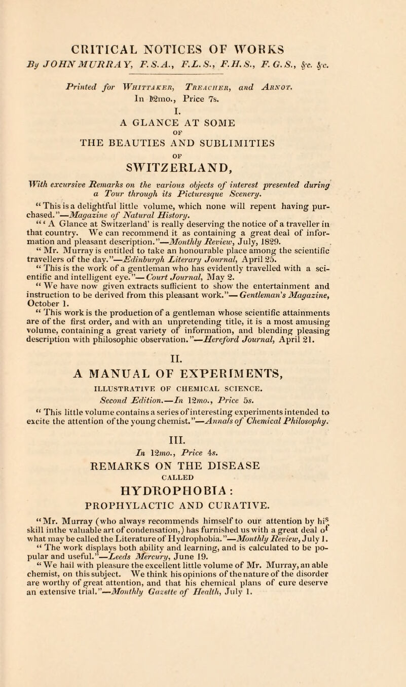 CRITICAL NOTICES OF WORKS By JOHN MURRAY, F.S.A., F.L.S., F.H.S., F.G.S., 5,-c. $-c. Printed fur Whittaker, Treacher, and Ar.vot. In Kino., Price 7s. I. A GLANCE AT SOME OP THE BEAUTIES AND SUBLIMITIES OP SWITZERLAND, With excursive Remarks on the various objects of interest presented during a Tour through its Picturesque Scenery. “ This is a delightful little volume, which none will repent having pur¬ chased.”—Magazine of Natural History. “ ‘ A Glance at Switzerland’ is really deserving the notice of a traveller in that country. We can recommend it as containing a great deal of infor¬ mation and pleasant description.”—Monthly Review, July, 1829. “ Mr. Murray is entitled to take an honourable place among the scientific travellers of the day.”—_Edinburgh Literary Journal, April 25. “ This is the work of a gentleman who has evidently travelled with a sci¬ entific and intelligent eye.”—Court Journal, May 2. “ We have now given extracts sufficient to show the entertainment and instruction to be derived from this pleasant work.”— Gentleman’s Magazine, October 1. “ This work is the production of a gentleman whose scientific attainments are of the first order, and with an unpretending title, it is a most amusing volume, containing a great variety of information, and blending pleasing- description with philosophic observation. ’’—Hereford Journal, April 21. II. A MANUAL OF EXPERIMENTS, ILLUSTRATIVE OF CHEMICAL SCIENCE. Second Edition.—In 12mo., Price 5s. “ This little volume contains aseriesof interesting experiments intended to excite the attention of the young chemist.”—Annals of Chemical Philosophy. III. In 12mo., Price 4s. REMARKS ON THE DISEASE CALLED HYDROPHOBIA : PROPHYLACTIC AND CURATIVE. “Mr. Murray (who always recommends himself to our attention by his skill inthe valuable art of condensation,) has furnished us with a great deal o* what may be called the Literature of Hydrophobia.”—Monthly Review, July 1. “ The work displays both ability and learning, and is calculated to be po¬ pular and useful.”—Leeds Mercury, June 19. “We hail with pleasure the excellent little volume of Mr. Murray, an able chemist, on this subject. We think his opinions of the nature of the disorder are worthy of great attention, and that his chemical plans of cure deserve an extensive trial.”—Monthly Gazette of Health, July 1.