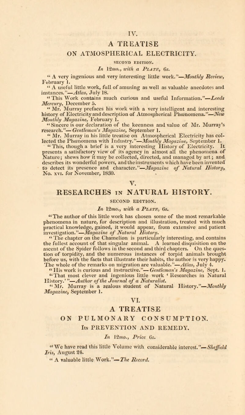 A TREATISE ON ATMOSPHERICAL ELECTRICITY. SECOND EDITION. In 12mo., with a Plate, 6s. “ A very ingenious and very interesting little work.”—Monthly Review, February 1. “ A useful little work, full of amusing as well as valuable anecdotes and instances.”—Atlas, July 18. “ This Work contains much curious and useful Information.”—Leeds Mercury, December 5. “ Mr. Murray prefaces his work with a very intelligent and interesting history of Electricity and description of Atmospherical Phoenomena.”—New Monthly Magazine, February 1. “ Sincere is our declaration of the keenness and value of Mr. Murray’s research.”—Gentleman’s Magazine, September 1. “ Mr. Murray in his little treatise on Atmospherical Electricity has col¬ lected the Phoenomena with Industry.”—Monthly Magazine, September 1. “ This, though a brief is a very interesting History of Electricity. It presents a satisfactory view of its agency in almost all the phenomena of Nature; shews how it may be collected, directed, and managed by art; and describes its wonderful powers, and the instruments which have been invented to detect its presence and character.”—Magazine of Natural History, No. xvi. for November, 1830. V. RESEARCHES in NATURAL HISTORY. SECOND EDITION. In 12mo., with a Plate, Os. “ The author of this little work has chosen some of the most remarkable phenomena in nature, for description and illustration, treated with much practical knowledge, gained, it would appear, from extensive and patient investigation.”—Magazine of Natural History. “ The chapter on the Chamelion is particularly interesting, and contains the fullest account of that singular animal. A learned disquisition on the ascent of the Spider follows in the second and third chapters. On the ques¬ tion of torpidity, and the numerous instances of torpid animals brought before us, with the facts that illustrate their habits, the author is very happy. The whole of the remarks on migration are valuable.”—Atlas, July 4. “ Ilis work is curious and instructive.”—Gentleman's Magazine, Sept. 1. “That most clever and ingenious little work * Researches in Natural History.’ ”—Author of the Journal of a Naturalist. “Mr. Murray is a zealous student of Natural History.”—Monthly Magazine, September 1. VI. A TREATISE ON PULMONARY CONSUMPTION. Its PREVENTION AND REMEDY. In 12/no., Price 6s. “ We have read this little Volume with considerable interest.”—Sheffield Iris, August 24. “ A valuable little Work.”—The Record.