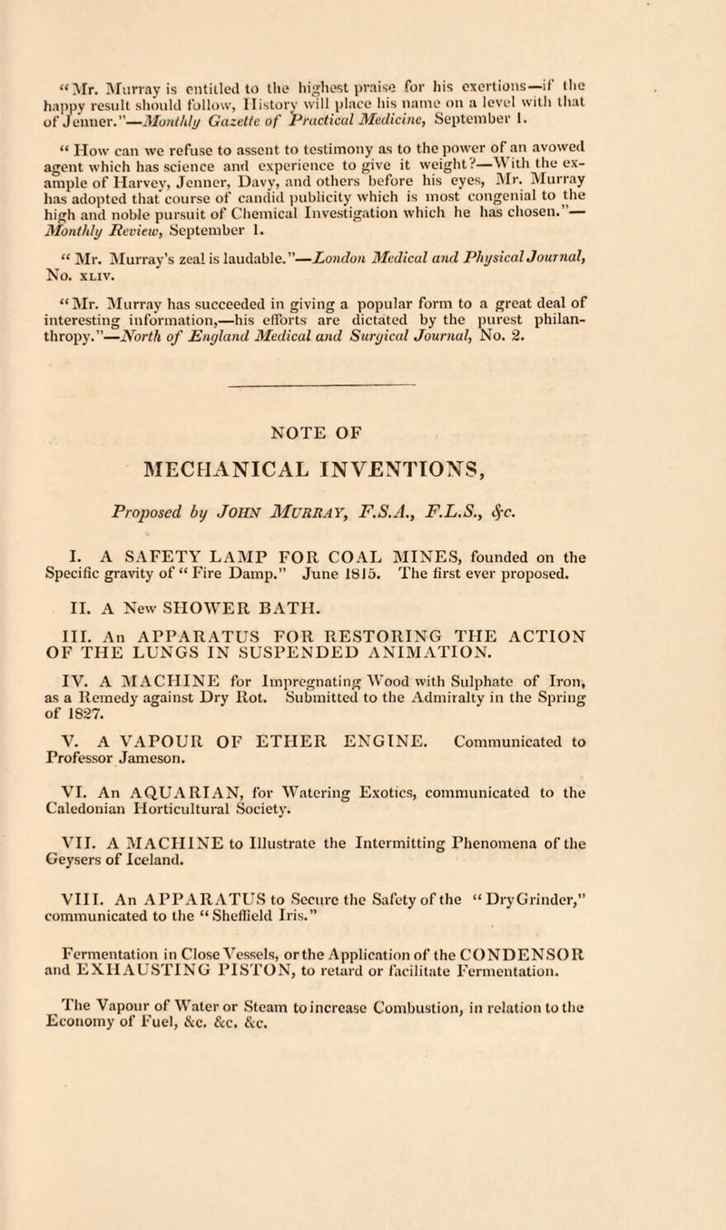 “Mr. Murray is entitled to the highest praise for his exertions—if the happy result should follow, History will place his name on a level with that of Jenner.”—Monthly Gazette of Practical Medicine, September 1. “ IIow can we refuse to assent to testimony as to the power of an avowed agent which has science and experience to give it weight.-'—With the ex¬ ample of Harvey, Jenner, Davy, and others before his eyes, Mr. Murray has adopted that course of candid publicity which is most congenial to the high and noble pursuit of Chemical Investigation which he has chosen.”— Monthly Review, September 1. “ Mr. Murray’s zeal is laudable. ”— London Medical and Physical Journal, No. XLIV. “Mr. Murray has succeeded in giving a popular form to a great deal of interesting information,—his efforts are dictated by the purest philan¬ thropy.”—North of England Medical and Surgical Journal, No. 2. NOTE OF MECHANICAL INVENTIONS, Proposed by John Murray, F.S.A., F.L.S., #c. I. A SAFETY LAMP FOR. COAL MINES, founded on the Specific gravity of “ Fire Damp.” June 1815. The first ever proposed. II. A New SLIOWER BATH. III. An APPARATUS FOR RESTORING THE ACTION OF THE LUNGS IN SUSPENDED ANIMATION. IV. A MACHINE for Impregnating Wood with Sulphate of Iron, as a Remedy against Dry Rot. Submitted to the Admiralty in the Spring of 1827. V. A VAPOUR OF ETHER ENGINE. Communicated to Professor Jameson. VI. An AQUARIAN, for Watering Exotics, communicated to the Caledonian Horticultural Society. VII. A MACHINE to Illustrate the Intermitting Phenomena of the Geysers of Iceland. VIII. An APPARATUS to Secure the Safety of the “ DryGrinder,” communicated to the “Sheffield Iris.” Fermentation in Close Vessels, or the Application of the CONDENSOR and EXHAUSTING PISTON, to retard or facilitate Fermentation. The Vapour of Water or Steam toincrcase Combustion, in relation to the Economy of Fuel, &c. &c. &c.