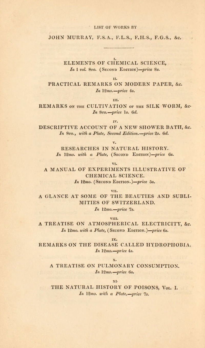 LIST OF WORKS BY JOHN MURRAY, F.S.A., F.L.S., F.H.S., F.G.S., &c. ELEMENTS OF CHEMICAL SCIENCE, In 1 vol. 8vo. (Second Edition)—price 8s. il. PRACTICAL REMARKS ON MODERN PAPER, &c. In 12mo.—price 4s. hi. REMARKS on the CULTIVATION of the SILK WORM, &c- In 8vo.—price Is. 6d. IV. DESCRIPTIVE ACCOUNT OF A NEW SHOWER BATH, &c. In 8vo., with a Plate, Second Edition.—price 2s. 6d. v. RESEARCHES IN NATURAL HISTORY. In 12mo. with a Plate, (Second Edition)—price 6s. VI. A MANUAL OF EXPERIMENTS ILLUSTRATIVE OF CHEMICAL SCIENCE. In 12mo. (Second Edition.)—price 5s. VII. A GLANCE AT SOME OF THE BEAUTIES AND SUBLI¬ MITIES OF SWITZERLAND. In l2mo.—price 7s. VIII. A TREATISE ON ATMOSPHERICAL ELECTRICITY, &c. In 12mo. with a Plate, (Second Edition.)—price 6s. IX. REMARKS ON THE DISEASE CALLED HYDROPHOBIA. In 12mo.—price 4s. x. A TREATISE ON PULMONARY CONSUMPTION. In 12mo.—price 6s. XI- THE NATURAL HISTORY OF POISONS, Voe. I. In 12mo. with a Plate.—price 7s.