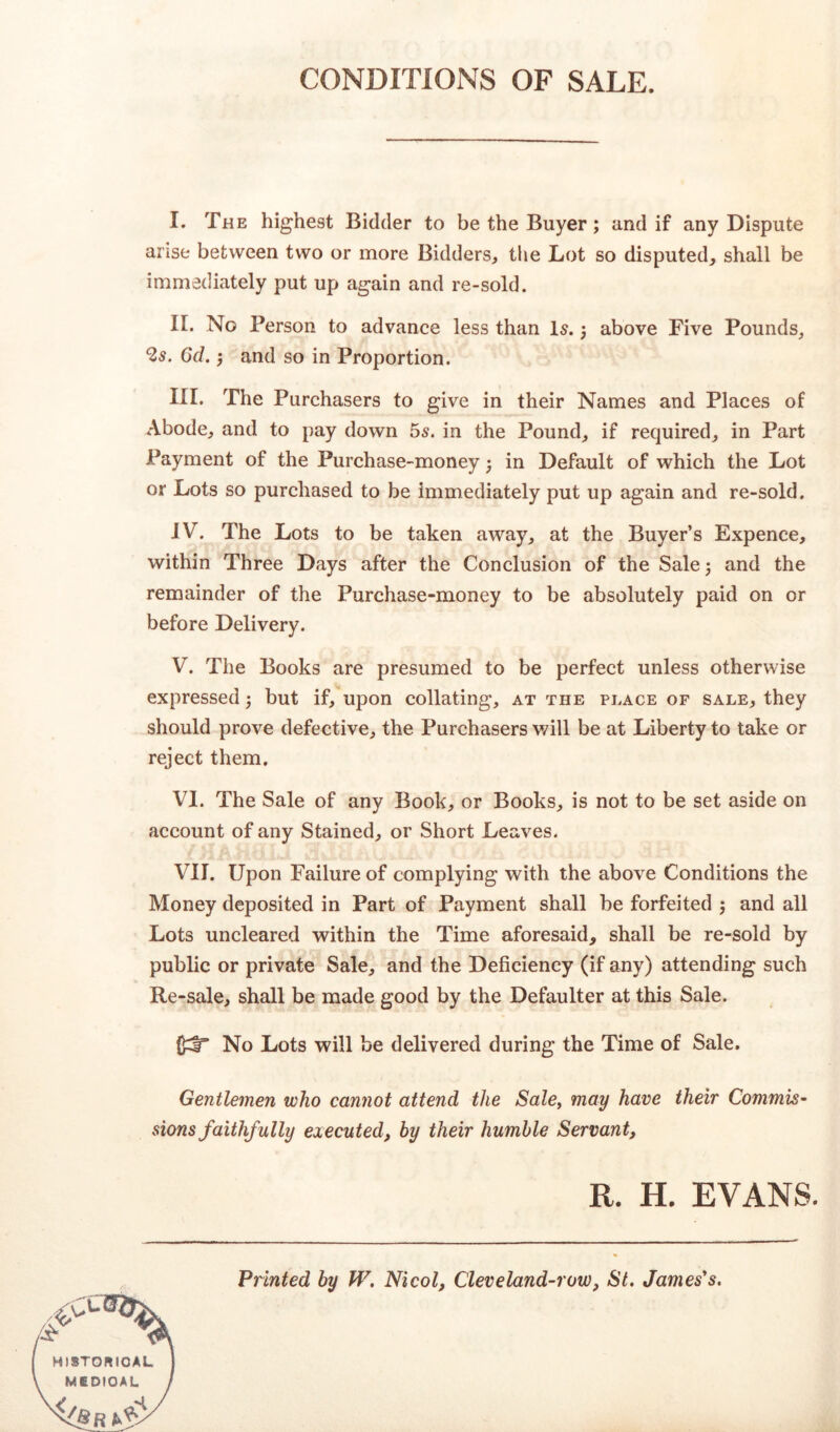 CONDITIONS OF SALE. I. The highest Bidder to be the Buyer; and if any Dispute arise between two or more Bidders, the Lot so disputed, shall be immediately put up again and re-sold. II. No Person to advance less than Is.; above Five Pounds, 2s. 6d. j and so in Proportion. III. The Purchasers to give in their Names and Places of Abode, and to pay down 5s. in the Pound, if required, in Part Payment of the Purchase-money j in Default of which the Lot or Lots so purchased to be immediately put up again and re-sold. IV. The Lots to be taken away, at the Buyer’s Expence, within Three Days after the Conclusion of the Sale ; and the remainder of the Purchase-money to be absolutely paid on or before Delivery. V. The Books are presumed to be perfect unless otherwise expressed 3 but if, upon collating, at the place of sale, they should prove defective, the Purchasers will be at Liberty to take or reject them. VI. The Sale of any Book, or Books, is not to be set aside on account of any Stained, or Short Leaves. VII. Upon Failure of complying with the above Conditions the Money deposited in Part of Payment shall be forfeited $ and all Lots uncleared within the Time aforesaid, shall be re-sold by public or private Sale, and the Deficiency (if any) attending such Re-sale, shall be made good by the Defaulter at this Sale. 0^° No Lots will be delivered during the Time of Sale. Gentlemen who cannot attend the Sale, may have their Commis- sions f aithfully executed, by their humble Servant, R. H. EVANS. Printed by W. Nicol, Cleveland-row, St. James's.